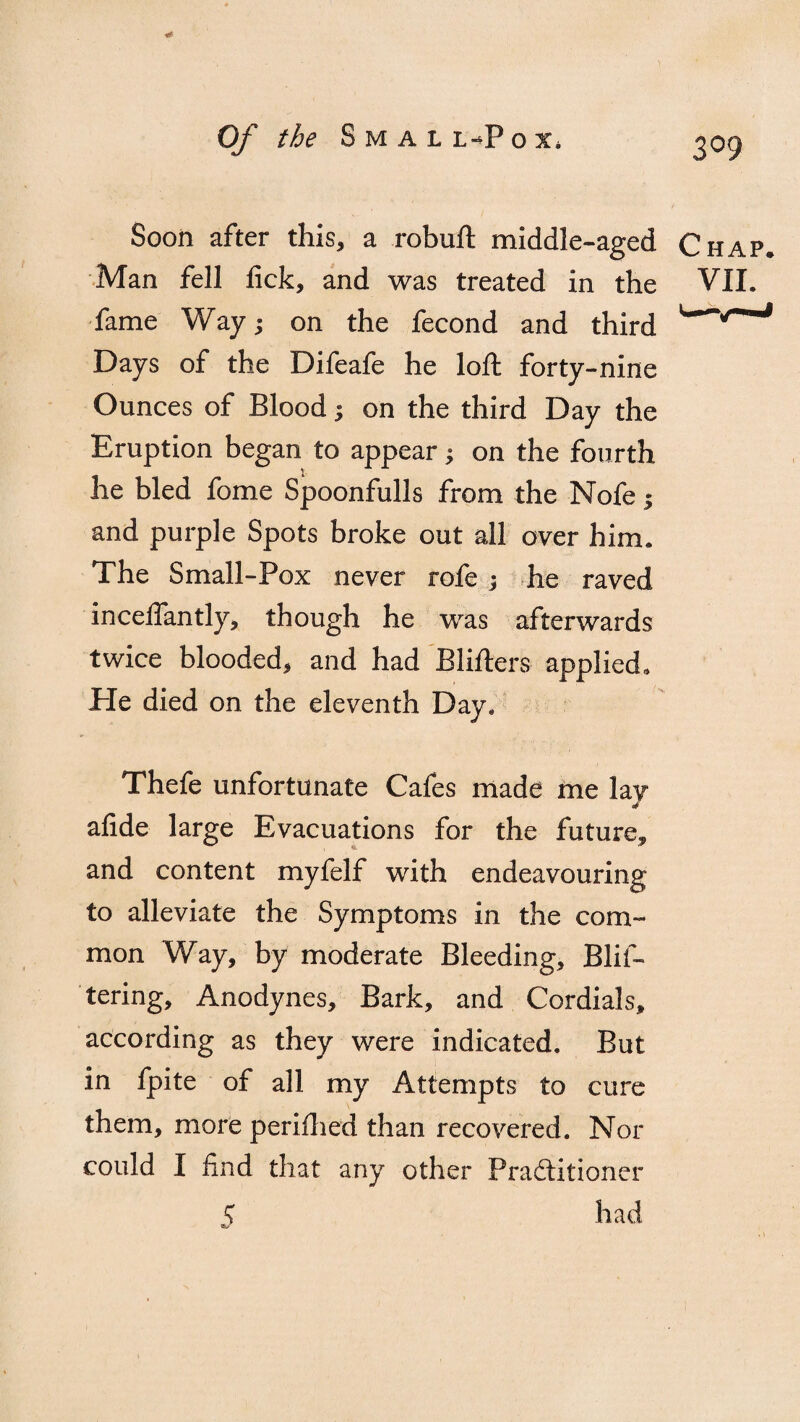 309 Soon after this, a robuft middle-aged Chap, Man fell lick, and was treated in the VII. fame Way; on the fecond and third Days of the Difeafe he loft forty-nine Ounces of Blood 3 on the third Day the Eruption began to appear3 on the fourth he bled fome Spoonfulls from the Nofe 1 and purple Spots broke out all over him. The Small-Pox never rofe 3 he raved inceffantly, though he was afterwards twice blooded, and had Blifters applied. Pie died on the eleventh Day. Thefe unfortunate Cafes made me lay afide large Evacuations for the future, and content myfelf with endeavouring to alleviate the Symptoms in the com¬ mon Way, by moderate Bleeding, Blif- tering. Anodynes, Bark, and Cordials, according as they were indicated. But in fpite of all my Attempts to cure them, more perifhed than recovered. Nor could I find that any other Practitioner S had
