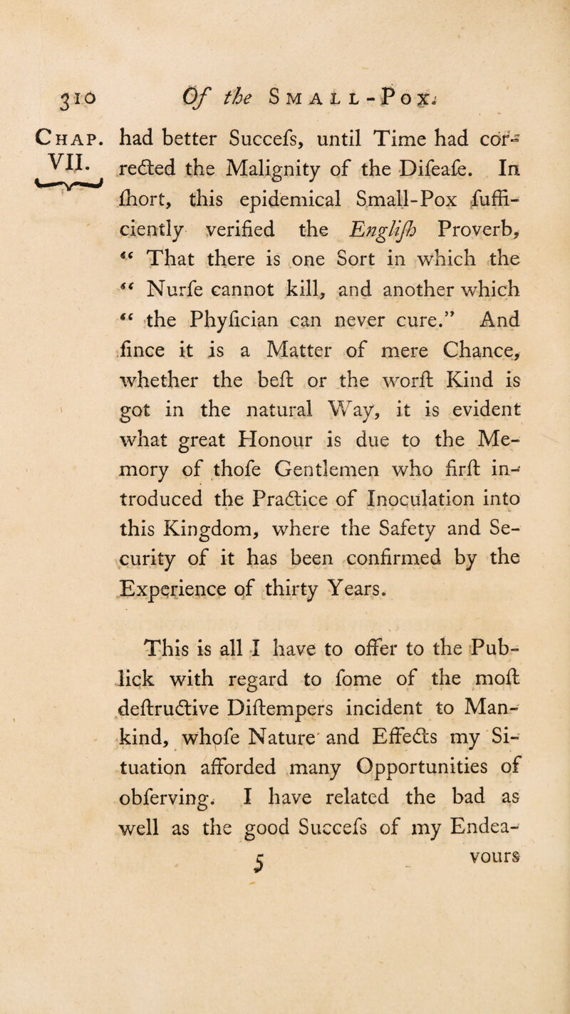 3Id Chap. VII. Of the Small-Pox* had better Succefs, until Time had cor¬ rected the Malignity of the Difeafe. In ihort, this epidemical Small-Pox fuffi- ciently verified the Englifo Proverb, ic That there is one Sort in which the Nurfe cannot kill, and another which “ the Phyfician can never cure.” And fince it is a Matter of mere Chance, whether the befi: or the worft Kind is got in the natural Way, it is evident what great Honour is due to the Me¬ mory of thofe Gentlemen who firfi: in¬ troduced the Practice of Inoculation into this Kingdom, where the Safety and Se¬ curity of it has been confirmed by the Experience of thirty Years. This is all I have to offer to the Pub- lick with regard to fome of the moll, deftrudtive Diftempers incident to Man¬ kind, whofe Nature and Effedts my Si¬ tuation afforded many Opportunities of obferving. I have related the bad as well as the good Succefs of my Endea- r vours-
