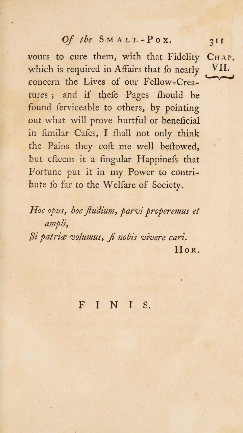 Fours to cure them, with that Fidelity Chap* which is required in Affairs that fo nearly VIL concern the Lives of our Fellow-Crea- tures ; and if thefe Pages fhould be found ferviceable to others, by pointing out what will prove hurtful or beneficial in fimilar Cafes, I {hall not only think the Pains they coif, me well bellowed, but efleem it a fingular Happinefs that Fortune put it in my Power to contri¬ bute fo far to the Welfare of Society, Hoc opus, hoc fludium, parvi properemus et ampliy Si patrice 'columns, f nobis vivere cart. Hor. FINIS,