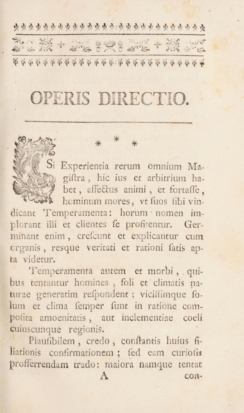 ^ ^ ^ ^ ^li ^4 \h ji >|4 A KxC .„ - ^4- ^ ; * ^ iL ^'W^4‘>)- ' u /^ X u Ai:«c^ if^ ^ ^ 5|t ^'i: if ^ ij^ s^ r^ r|4 ^ Experientia rerum omnium Ma- giftra, hic ius et arbitrium ha¬ bet , afFebeus animi , et fortafTe, hominum mores, vt fiios (ibi vin¬ dicant Temperamenta: horum • nomen im¬ plorant iiii et clientes fe profitentur. Ger¬ minant enim, crelcunt et explicantur cum organis , resque veritati et rationi latis ap¬ ta videtur. 'Femperamenta autem et morbi, , qui¬ bus teneantur homines , foli et ‘ climatis na- tiirae generarim refpondent ; viciiilmque fo- lum et ciima iernper funt in ratione cem- pofita amoenitatis, aut inclementiae coeli cuiuscunqiie regionis. Plaufibilem j credo , conftantis huius fi¬ liationis confirmationem ; fed eam curiolis pfofFerrendara trado: maioi'a namque tentat A cort-