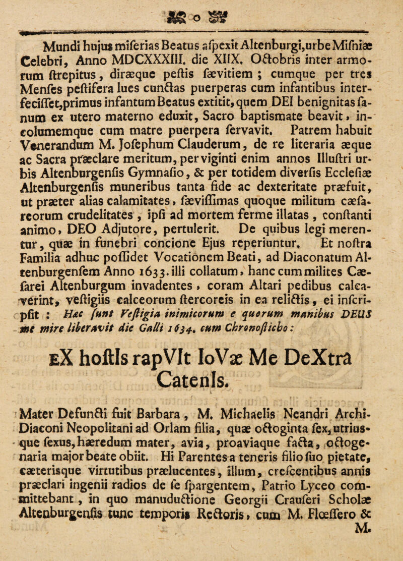 _* m_ Mundi hujus miferias Beatus afpexit Altenburgi,urbe Mifniae Celebri, Anno MDCXXXIII. dic XIIX, O&obris inter armo¬ rum ftrepitus, diraeque peftis faevitiem ; cumque per tres Menfcs peftifera lues cunflas puerperas cum infantibus inter- fecifTet,primus infantum Beatus extitit, quem DEI benignitas fa¬ num ex utero materno eduxit, Sacro baptismate beavit» in- eolumemque cum matre puerpera fervavit. Patrem habuit Venerandum M. Jofephum Clauderum, de re literaria aeque ac Sacra praeclare meritum, perviginti enim annos Uluftri ur¬ bis Altenburgenfis Gymnafio, & per totidem diverfis Ecclefiae Altenburgenfis muneribus tanta fide ac dexteritate praefuit, ut praeter alias calamitates > faeviffimas quoque militum caefa* reorum crudelitates, ipfi ad mortem ferme illatas, conflanti animo» DEO Adjutore, pertulerit. De quibus legi meren¬ tur , quae in funebri concione Ejus reperiuntur. Et noftra Familia adhuc poflidet Vocationem Beati, ad Diaconatum Al- tenburgenfem Anno 1633. illi collatum» hanc cum milites Cae- farei Altenburgum invadentes» coram Altari pedibus calca¬ verint, veftigiis calceorum ftercoreis in ea reli&is, ei infcri- pfit : Hae funt Vefttgia inimicorum e quorum munibus DEUS me mire Uberavit die Calli 1634.. cum Chronofticbo: eX hoftls rapVIt IoVx Me DeXtra Catenis. \ ■ * Mater Defun&i fuit Barbara , M. Michaelis Neandri Archi- Diaconi Neopolitani ad Oriam filia, quae ottoginta fex,utrius* - que fexus,haeredum mater, avia, proaviaque fafta, o&oge* naria major beate obiit. Hi Parentes a teneris filio fuo pietate, caeterisque virtutibus praelucentes, ilium, crefcentibus annis praeclari ingenii radios de fe fpargentem, Patrio Lyceo com¬ mittebant , in quo manuduftione Georgii Crauferi Scholae Altenburgenfis tunc temporis Refleris» cum M. Flceflero & M.