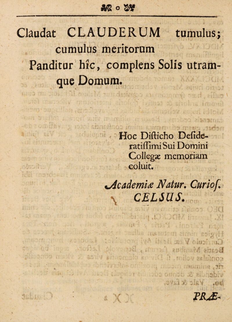 *§ o s* —---- --- ... -■ _ _ Is Claudat CLAUDERUM tumulus; \ w cumulus meritorum Panditur hic, complens Solis utram¬ que Domum. i‘- / . ' ■ i ^  * ■ ■ ' ’ . - /  -s f~? ■ ^ ^ ^ ,rf* «£. r • Hoc Difticho Defide- ratiflimi Sui Domini Collega: memoriam coluit. %Academi& Natur. Cur iof. \ CELSUS.