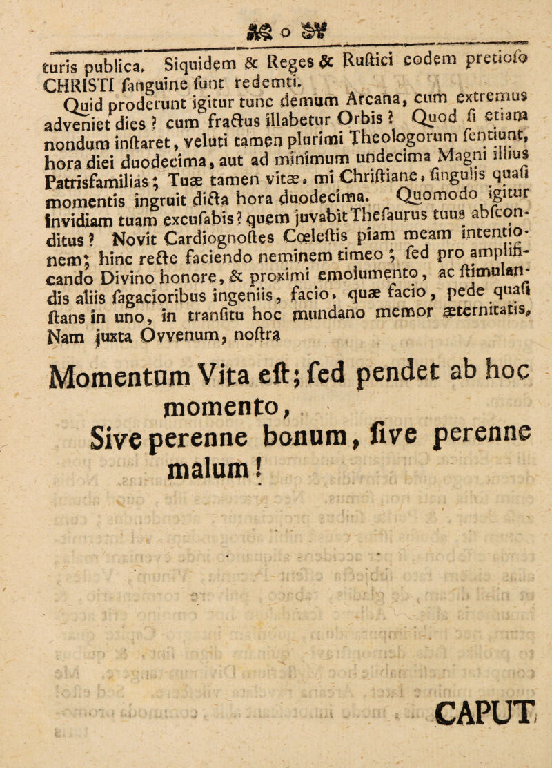 *8«W turis publica. Siquidem & Reges & Rudici eodem pretiofo CHRISTI fatiguine funt redemti. Quid proderunt igitur tunc demum Arcana, cum extremus adveniet dies ? cum fraftus illabetur Orbis ? Quod ii euam nondum inftaret, veluti tamen plurimi Theologorum feotiunt, hora diei duodecima, aut ad minimum undecima Magni illius Patrisfamilias; Tuae tamen vitae, mi Chriftiane, finguijs quali momentis ingruit di&a hora duodecima. Quomodo igitur invidiam tuam excufabis ? quem juvabitThefaurus tuus abfcon- ditus? Novit Cardiognoftes Coeleftis piam meam intentio¬ nem; hinc refre faciendo neminem timeo ; fed pro amplifi¬ cando Divino honore, & proximi emolumento, ac ftimulan- dis aliis Tagacioribus ingeniis, facio, quae facio, pede quan ftans in uno, in tranfitu hoc mundano memor aeternitatis* Nam |uxta Ovvenum, noftra Momentum Vita eft; fed pendet ab hoc momento, Sive perenne bouum,five perenne malum 1 CAPUT