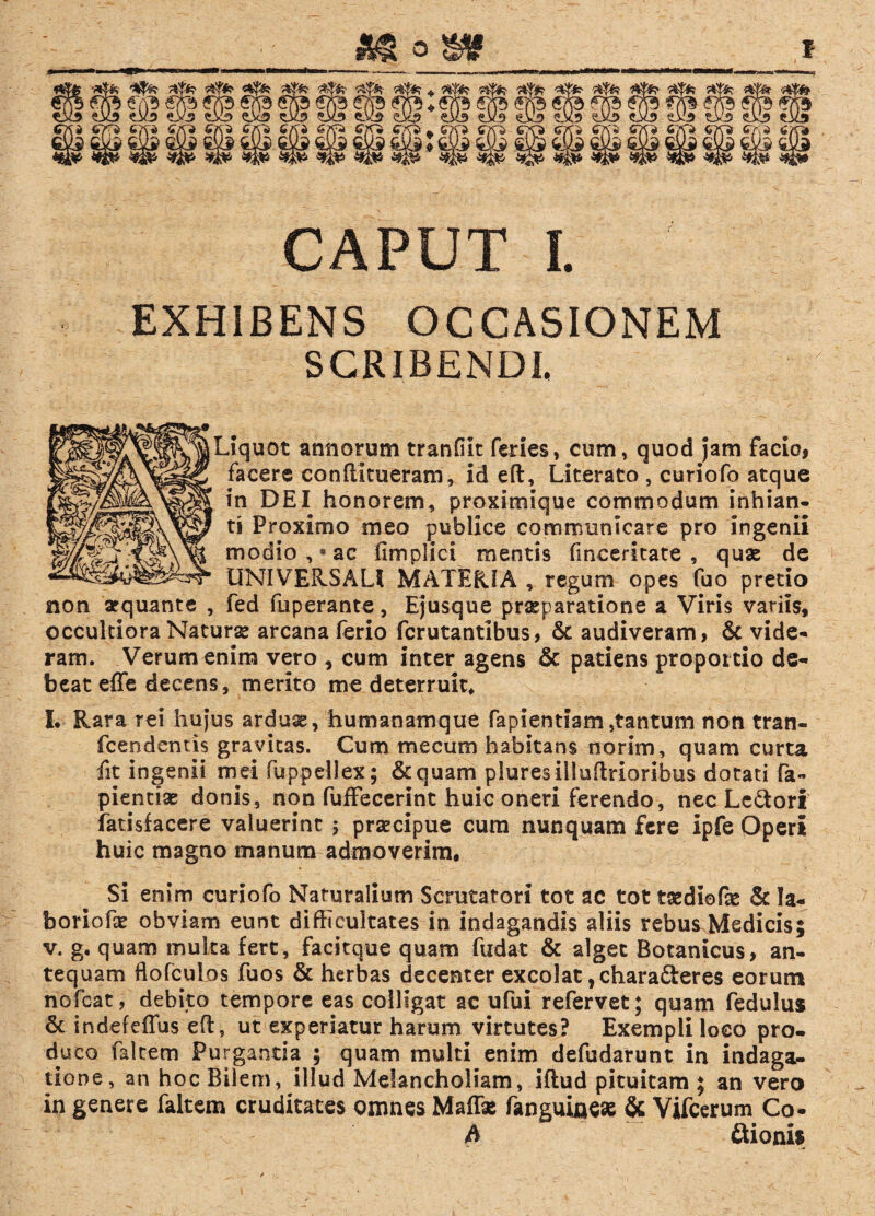 mom f ——.. IU -* CAPUT I. EXHIBENS OCCASIONEM SCRIBENDI. Jquot annorum tranfiic feries, cum, quod jam facio, facere conftimeram, id eft, Literato , curiofo atque in DEI honorem, proximique commodum inhian¬ ti Proximo meo publice communicare pro ingenii modio, «ac fimplici mentis fineeritate , quae de UNIVERSALI MATERIA , regum opes fuo pretio non apquante , fed fuperante, Ejusque praeparatione a Viris variis, occultiora Naturae arcana ferio fcrutantibus, & audiveram, & vide¬ ram. Verum enim vero , cum inter agens & patiens proportio de¬ beat effe decens, merito me deterruit, L Rara rei hujus arduae, humanamque fapientiam,tantum non tran- fcendentis gravitas. Cum mecum habitans norim, quam curta fit ingenii mei fuppellex; &quam pluresilluftrioribus dotati fa« pientiae donis, non fuffecerint huic oneri ferendo, nec Lcdori fatisfacere valuerint ; praecipue cura nunquam fere ipfe Operi huic magno manum admoverim. Si enim curiofo Naturalium Scrutatori tot ac tot taediofse & la¬ bor io f e obviam eunt difficultates in indagandis aliis rebus Medicis; v. g. quam multa fert, facitque quam fudat & alget Botanicus, an¬ tequam ftofculos fuos & herbas decenter excolat ,charafteres eorum riofcat, debito tempore eas colligat ac ufui refervet; quam fedulus & indefeffus eft, ut experiatur harum virtutes? Exempli loco pro¬ duco faltem Purganda ; quam multi enim defudarunt in indaga¬ tione, an hoc Bilem, illud Melancholiam, iftud pituitam ; an vero in genere faltem cruditates omnes Maffx fanguinese & Vifcerum Co- A &ioni$