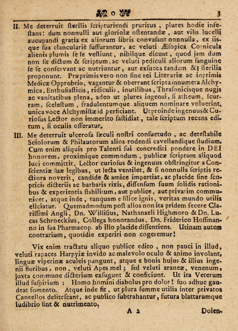 II. Me deterruit Herilis fcrip currendi pruritus , plures hodie infe- ftans: dum nonnulli aut gloriolae edentandae , aut vilis lucelli aucupandi gratia ex aliorum libris convafant nonnulla, ex iis¬ que fua clancularii fuffurantur, ac veluti iEfopica Cornicula alienis plumis fe fe veftiunt, nihilque dicunt, quod jam dum non fit di&um & feriptum, ac veluti pediculi aliorum fanguine fe fe confervant ac nutriuntur, aut exfucca tandem &| Herilia proponunt. Praeprimisvero non fine rei Literariae ac inprimis Medicae Opprobrio, vagantur & oberrant feripta innumera Alchy- tnica, Enthufiafticis, ridiculis, inutilibus, Thrafonicisque nugis ac vanitatibus plena, adeo ut plures ingenui, fi atheum, fcur- ram, fceleftum , fradulentumque aliquem nominare voluerint, unica voce Alchymifiseid perficiant. Ucproindeingenuus&Cu- riofus Leditor non immerito faftidiat, tale feriptum recens edi. tum , fi oculis offeratur*, III. Me deterruit ulcerofa faeculi noftri confuetudo , ac deteflabile Sciolorum & Philautorum alios rodendi cavellandique ftudium. Cum enim aliquis pro Talenti fui concrediti pondere in DEI honorem, proximique commodum , publicae feriptum aliquod luci committit, Ledtor curiofus & ingenuus obftringitur aCon- fcientiae (uae legibus, ut leda ventilet, & fi nonnulla feriptis re- diora noverit, candide & amice impertiat, ac placide fine fco- peicis dideriis ac barbaris rixis, diffenfum fuum folidis rationi¬ bus & experientia ftabilitum, aut publice, aut privarim commu¬ nicet, atque inde, tanquam e filice ignis, veritas mundo utilis eliciatur. Quemadmodum poft alios non ita pridem fecere Cla- rifllmi Angli, Dn. Wiilifius, Nathanaeli Highmoro &Dn. Lu- cas Schroeckius , Collega honorandus , Dn. Friderico Hoffman¬ no in fua Pharmacop. ab illo placidediflentiens. Ucinam autem contrarium, quotidie experiri non cogeremur! Vix enim tradatu aliquo publice edito , non pauci in illud, veluti rapaces Harpyiae Invido ac malevolo oculo & animo involant, linguae viperinae aculeis pungunt, atque e bonis hujus & illius inge¬ nii floribus, non, veluti Apes mei; fed veluti araneae, venenum, juxta commune diderium exfugunt & conficiunt. Ut ita Veterum illud fufpirium : Homo homini diabolus pro dolor! fuo adhuc gau¬ deat fomento. Atque inde fit, ut plura fumme utilia inter privatos Cancellos delitefcant, ac publico fubtrahantur, futura blattarumque ludibrio fint & nutrimento* A z Dolen