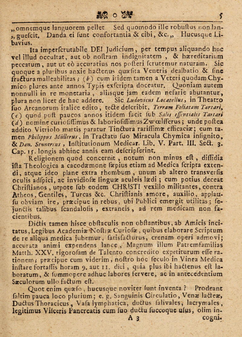 __«g _J „omnemque languorem pellet Sed quomodo ille robuRus non lan- ,, guefcit, Danda ei funt confortantia & cibi, &c. „ Hucusque Li¬ bavi u$. Ita imperfcrutabile DFJ Judicium, per tempus aliquando hoc vel illud occultat, aut ob noRram indignitatem , & hereditarium peccatum, aut ut eo accuratius nos polleri fcrutemur naturam. Sic quoque a pluribus anxie hadenus qusefita Veneris dealbatio &: fine frafturamalleabifitas ,* (£) cum itidem tamen a Veteri quodam Chy- mico plures ante annos Typis exfcripta doceatur. Quoniam autem nonnulli in re monetaria / aliisque jam eadem nefarie abutantur, plura non licet de hac addere. Sic Ludovicns Locate!Ius, in Theatro fuo Arcanorum iralice edito, tede delcribit, Terram Foliatam Tartari, (r) quod poft paucos annos itidem facit fub Salis ejjlvtiahs Tartari (^) nomine curiofidimus & laborioliffimusZwoellferus; undepoRea addito Vitriolo marcis paratur Tindura rariffimse efficaciae; cum ta¬ men Philippus Mulierus, in Tradatu fuo Miracula Chymica infignito, & Dan. Sennenus , InRitudonum Medicar. Lib, V. Part. III, Sed. 3, Cap. i f. longis abhinc annis eam ddcripferint. Religionem quod concernit , notum non minus eft , diffidia lRa Theologica a cacodsttnone fkpius etiam ad Medica fcripta exten¬ di, atque ideo plane extra rhombum , unum ab altero transverfis oculis adfpici, ac invidiofae linguae aculeis laedi; curn^ potius deceat CbriRianos , urpote fub eodem CHRISTI vexillo militantes, contra Atheos, Gentiles, Tureas &c. ChriRianis ampre, auxilioapplau- fu obviam ire, praecipue in rebus, ubi Publici emergit utilitas; fe- • jundis talibus fcandalofis , extraneis, ad rem medicam non fa¬ cientibus. Didis tamen hisce obRaculis non obRantibus, ab Amicis inci¬ tatus, Legibus Academise NoRrse Cqriofae, quibus elaborare Scriptum de re aliqua medica jubemur, fatisfadurus, crenam operi admovi; accurata animi expendens lance , Magnum illum Patremfamilias Matth. XXV, rigorofam de Talento concredito expetiturum efie ra¬ tionem,* praecipue cum viderim, noRro hoc feculo in Vinea Medica inRare fortaffis horam 9, aut 11, diei , quia plus ibi hadenus eR la¬ boratum, & fummopere adhuc labores fervere, ac in antecedentium Saeculorum ullo fadtum eR. Quot enim qusefo , hucusque noviter lunt inventa ? Prodeant faltim pauca loco plurium; e. g, Sanguinis Circulatio, Venas ladeae, Dudus Thoracicus, Vafa lymphatica', dudlus falivales, lacrymales, legitimus Vilceris Pancreatis cum fuo dudtu fuccoque ulus, olim in-