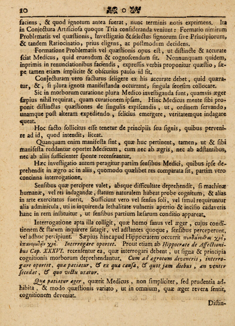 io j&S o _L | -,--- - - - ■ -- ~ - faciens , & quod ignotum antea fuerat , nunc terminis notis exprimens* Ita in Conjeflura Artificiofa quoque Tria confideraneta veniunt: Formatio nimirum Problematis vel quaeftionis, Inveftigatio &fek£lus fignorum five Principiorum, & tandem Ratiocinatio, prius eligens ,, ac poftmodum decidens. Formatione Problematis vel quaeftionis opus efl, ut diftincte & accurate fciat Medicus, quid eruendum & cognofcendum fit. Nonnunquam quidem, inprimis in renunciationibus faciendis, expreffis verbis proponitur quaeftio, fae- pe tamen etiam implicite & oblcurius paulo id fit. Conjedluram vero facturus deligere ex his accurate debet, quid quaera¬ tur, &, fi plura ignota manifeftanda occurrant, fingula feorfim collocare. Sic in morborum curatione plura Medico inveftiganda funt, quamvis aeger fepius nihil requirat , quam curationem ipfam. Hinc Medicus mente fibi pro¬ ponit diftinflas quaeftiones de fingulis expifeandis , ut, ordinem fervando, «namque poft alteram expediendo , felicius, emergere, veritatemque indagare «jueat* Hoc fa£lo follicitus e fle tenetur de principiis feu fignis, quibus perveni* re ad id, quod intendit, liceat. Quanquam enim manifefia fint, quae huc pertinent , tamen, ut & fibi manifefta reddantur oportet Medicum „ cum nec ab aegris, nec ab adftamibus, nec ab aliis fufficienter fponte recenfcantur. Haec inveftigatio autem peragitur partim fenfibus Medici, quibus ipfe de* prehendit in aegro ac in aliis, quomodo quaelibet res comparata fit, partim vero concinna interrogatione. Sentibus quae percipere valet, absque difficultate deprehendit, fi machinae humanae, vel rei indagandae, flatum naturalem habeat probe cognitum, & alias in arte exercitatus fuerit. Sufficiunt vero vel fenfus fol i, vel fimul requiruntur alia adminicula* uti in inquirenda lethalitate vulneris apertio 8c incifio cadaveris hanc in rem inftituitur , ut fenfibus partium laefarum conditio appareat* Interrogatione apta illa colligit, quae homd fanus vel aeger , cujus condi* tionem & ftarum inquirere fatagit, veladftantes quoque, fenfibus perceperunt, vel adhuc percipiunt. Saepius hincapud Hippocratem occurrit ttwSuvzS-xi xrfr £7r&vzp6olav xrf- Interrogare oportet. Prout etiam ab Hippocrate de Affettioni- bus Cap. XXXVL recenfentur ea, quae interrogari debent, ut figna & principia cognitionis morborum deprehendantur. Cum ad agrotum deveneris , interro¬ gare oportet, qua patiatur y & ex quacaufay & quot jam diebus , an venter fecedat, quo viftu utatur. Qua patiatur ager, quaerit Medicus , non fimpliciter, fed prudentia ad¬ hibita , & modo quaeftionis variato , ut in omnium, quae aeger revera femit, cognitionem deveniat. Diftin*