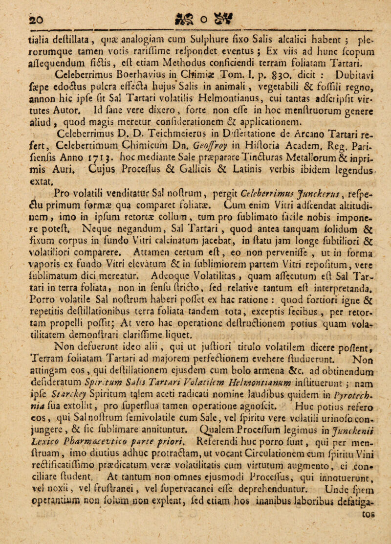 tialia deftillata , quae analogiam cum Sulphure fixo Salis alcalici habent \ ple» rorumque tamen votis rariffime refpondet eventus; Ex viis ad hunc fcopum afiequendum fiftis, efi etiam Methodus conficiendi terram foliatam Tartari. Celeberrimus Boerhavius in Chimiae Tom. If p* 030* dicit : Dubitavi fepe edoftus pulcra effech hujus Salis in animali, vegetabili & foffili regno, annon hic ipfe fit Sal Tartari volatilis Helmontianus, cui tantas adfctipfit vir¬ tutes Autor. Id fane vere dixero , forte non elfe in hoc menfiruorum genere aliud , quod magis meretur confiderationem & applicationem. Celeberrimus D. D. Teichmeierus in Ddlertatione de Arcano Tartari re¬ fert, Celeberrimum Chimicum Dn. Geofroy in Hifioria Academ. Reg. Pari, fienfis Anno 1713. hoc mediante Sale praeparare Tin&uras Metallorum & inpri- mis Auri, Cujus Procedas & Gallicis & Latinis verbis ibidem legendus* cxtat. Pro volatili venditatur Sal nofirum , pergit Celeberrimus Junckcrus, refpe- flu primum formae qua comparet foliatae. Cum enim Vitri adfcendat altitudi¬ nem, imo in ipfum retortae collum, tum pro fublimato facile nobis impone¬ re poteff Neque negandum, Sal Tartari , quod antea tanquam iolidum & fixum corpus in fundo Vitri calcinatum jacebat, in ftatu jam longe fubtiliori & volatiliori comparere. Attamen certum eft, eo non pervcnilfe , ut in forma vaporis ex fundo Vitri elevatum & in fublimiorem partem Vitri repofitum, vere lublimatum dici mereatur. Adeoque Volatilitas , quam afiecutum eft Sal Tar¬ tari in terra foliata, non in fenfu ftriclo, fcd relative tantum efi interpretanda* Porro volatile Sal no (Irum haberi pollet ex hac ratione : quod fortiori igne & 7 repetitis defiillationibus terra foliata tandem tota, exceptis fecibus, per retor, tam propelli pofTit; At vero hac operatione deftruflionem potius quam vola- lilitatem demonfirari clariffime liquet. Non defuerunt ideo alii, qui ut juftiori titulo volatilem dicere poficntr Terram foliatam Tartari ad majorem perfeflionem evehere fiuduerunt. Non attingam eos, qui defiiliationem ejusdem cum bolo armena &c. ad obtinendum defideratum Spiritum Salis Turturi Volatilem Helmontianum inilituerunt ; nam ipfe Starchey Spiritum t^iem aceti radicati nomine laudibus quidem in Tyrotecb- »14 Iiua extollit, pro fuperflua tamen operatione agnofeit. Huc potius refero cos, qui Salnofirum femivolatile cum Sale, vel fpiritu vere volatili urinofocon¬ jungere , & fic fublimare annituntur. Qualem Proceifum legimus in Jumkenii Lexico PbarmaeevticG parte priori. Referendi huc porro funt, qui per men- ilruam, imo diutius adhuc protraflam, ut vocant Circulationem eum fpiritu Vini re$ificatifiimo praedicatum verae volatilitatis cum virtutum augmento, ei con» ciliare fiudent. At tantum non omnes ejusmodi ProceiTus, qui innotuerunt, vel noxii, vel frufiranei, vel fupervacanei efie deprehenduntur. Unde fpem operantium non folum non explent, fcd etiam hos inanibus laboribus defatiga¬ tos r