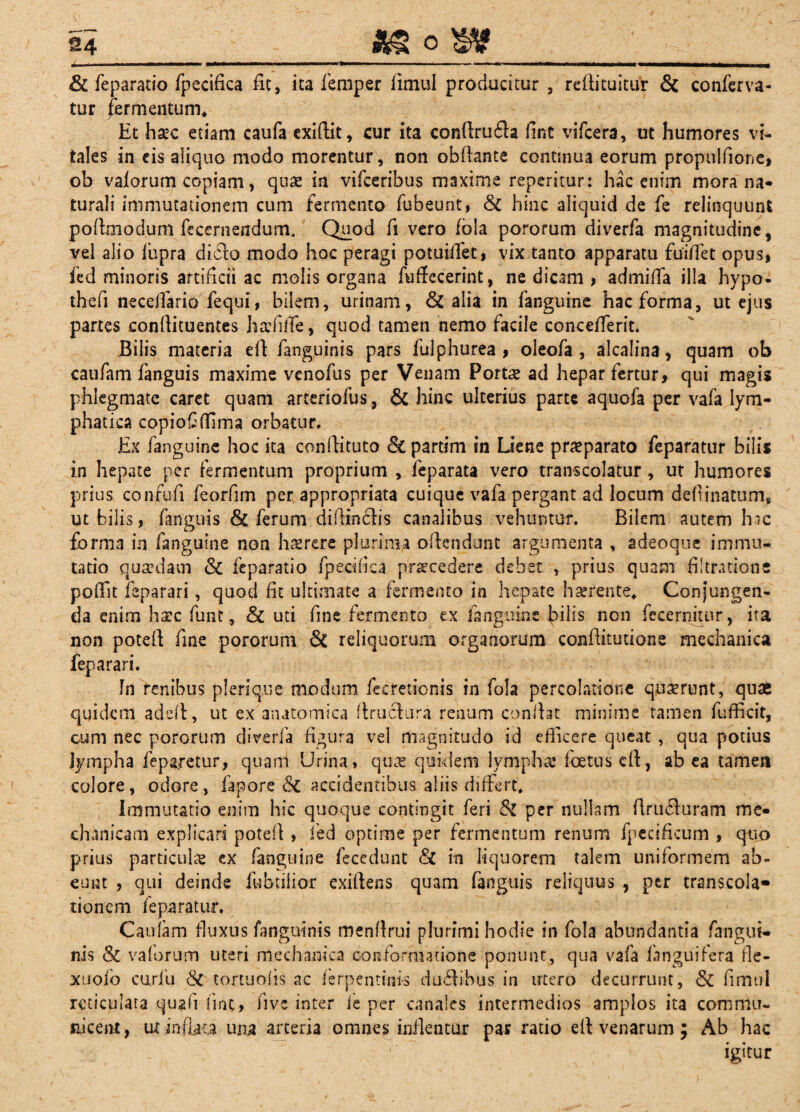 o 24_ t; - i&S & fepa.^atio fpecifica fit, ita femper fimul producitur , re fii tuitur & conferva- tur fermentum* Et hsec etiam caufa exiftit, cur ita confiru£la fint vifcera, ut humores vi¬ tales in eis aliquo modo morentur, non obfiante continua eorum propulfione, ob valorum copiam, quas in vifceribus maxime repentur: hac enim mora na¬ turali immutationem cum fermento fubeunt, & hinc aliquid de fe relinquunt pofimodum fecernendum. Quod fi vero fola pororum diverfa magnitudine, vel alio liipra didto modo hoc peragi potuiffet, vix tanto apparatu fuiflet opus, fed minoris artificii ac molis organa fuffecerint, ne dicam , admifia illa hypo- thefi necdfario fequi, bilem, urinam, & alia in fanguine hac forma, ut ejus partes conftituentes hafiffe, quod tamen nemo facile concefferit. Bilis materia efi fanguinis pars fulphurea , oleofa , alcalina, quam ob caufam fanguis maxime venofus per Venam Portse ad hepar fertur, qui magis phlegmate caret quam arteriofus , & hinc ulterius parte aquofa per vafa lym¬ phatica copioflffima orbatur. Ex fanguine hoc ita confiituto & partim in Liene praeparato feparatur bilis in hepate per fermentum proprium , ieparata vero transcolatur, ut humores prius confufi feorfim per appropriata cuique vafa pergant ad locum defiinatum, ut bilis, fanguis & ferum diffin&is canalibus vehuntur. Bilem autem hac forma in fanguine non haerere plurima offendunt argumenta , adeoque immu¬ tatio quaedam & feparatio fpecifica praecedere debet , prius quam filtratione poffit feparari, quod fit ultimate a fermento in hepate haerente, Conjungen¬ da enim haec funt, Sz uti fine fermento ex fanguine bilis non fccernitur, ita non poteft fine pororum & reliquorum organorum confiitutione mechanica feparari. fn renibus plerique modum fecretionis in fola percolatione quaerunt, quas quidem addi, ut ex anatomica ftruefura renum confiat minime tamen fufficit, cum nec pororum diverfa figura vel magnitudo id efficere queat, qua potius lympha feparetur, quam Urina, quas quidem lympha* foetus cfi, ab ea tamen colore, odore, fapore accidentibus aliis differt. Immutatio enim hic quoque contingit feri &Z per nullam flrucfiuram me¬ chanicam explicari potefi , fed optime per fermentum renum fpccificum , quo prius particulae ex fanguine feccdunt Sz in liquorem talem uniformem ab¬ eunt , qui deinde fubtilior exifiens quam fanguis reliquus , ptr transcola* tionem feparatur. Caufam fluxus fanguinis menfirui plurimihodie in fola abundantia fangui¬ nis & vaforum uteri mechanica conformatione ponunt, qua vafa ianguifera Me- xuofo curfb & tortuofis ac ferp en tinis dualibus in utero decurrunt, & fimul reticulata qu?fi fint, five inter ie per canales intermedios amplos ita commu¬ nicent, ut inflata una arteria omnes inflentur par ratio eft venarum; Ab hac igitur