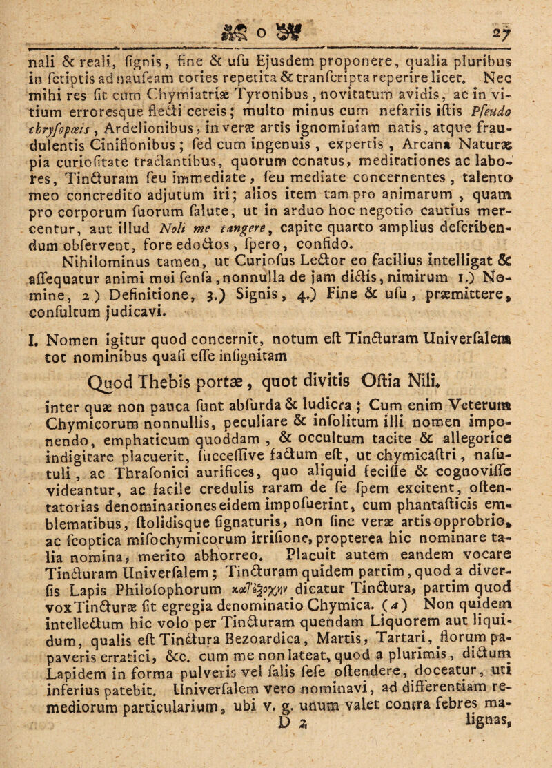 -llijl hi M^ifT—kiim I mr |- -*- gaMatM—******* mmm a 1 ftgmr—nHfti —» ■ ■ ■■ ... ■ —■■ 1 m ■■—■mm——*—*“* .i «• . ■— ■ ■ '» ■ ■—■'*tl*-‘A-*“ ... - ., i, mitia nali & reali, fignis, fine & ufu Ejusdem proponere, qualia pluribus in fctiptis ad naufeam toties repetita & tranfcripca reperire licet. Nec mihi res fit cum Chymiatriae Tyronibus , novitatum avidis, ac in vi¬ tium erroresque flecti cereis; multo minus cum nefariis iftis Ffeuda tbryfopoeis , Ardelionibus, In vere artis ignominiam natis, atque frau¬ dulentis Ciniflonibus; fed cum ingenuis, expertis ? Arcana Naturae pia curiofitate tradantibus, quorum conatus, meditationes ac labo* res, Tindfuram feu immediate, feu mediate concernentes, talenta meo concredito adjutum iri; alios item tam pro animarum , quam pro corporum fu orum falute, ut in arduo hoc negotio cautius m cr¬ eentur, aut illud Noli me tangere^ capite quarto amplius deferiben- dum obfervent, foreedodios, fpero, confido. Nihilominus tamen, ut Curiofus Ledor eo facilius intelligat & affequatur animi mei fenfa ,nonnulla de jam didis, nimirum i.) No¬ mine, 2) Definitione, 3.) Signis, 4O Fine & ufu, premittere* confultum judicavi. I, Nomen igitur quod concernit, notum eft Tinduram Univerfalem tot nominibus quali efle infignitam Quod Thebis portae, quot divitis Oftia Nili* inter quae non pauca funt abfurda& ludicra ; Cum enim Veterum / Chymicorum nonnullis, peculiare & infolitum illi nomen impo¬ nendo, emphaticum quoddam , & occultum tacite & allegorice indigitare placuerit, fucceflive facium eft, ut chymicaftri, nafu- tuli, ac Thrafonici aurifices, quo aliquid fecifle & cognovifls videantur, ac facile credulis raram de fe fpem excitent, pften- tatorias denominationes eidem impofuerint, cum phantafticis em¬ blematibus, ftolidisque Agnaturis, non fine vere artis opprobrio* ac fcoptica mlfochymicorum irrifione, propterea hic nominare ta¬ lia nomina, merito abhorreo. Placuit autem eandem vocare Tinduram Univerfalem ; Tinduram quidem parcim, quod a diver- fis Lapis Philofophorum .dicatur Tindura, partim quod voxTindure fit egregia denominatio Chymica. (*) Non quidem intelledlum hic volo per Tinduram quendam Liquorem aut liqui¬ dum, qualis eft Tindura Bezoardica, Martis, Tartari, florum pa¬ paveris erratici, &c. cum me non lateat, quod a plurimis, didum Lapidem in forma pulveris vel falis fefe offendere, doceatur, uti inferius patebit. Univerfalem vero nominavi, ad differentiam re¬ mediorum particularium f ubi v. g. unum valet conrra febres ma- D z fcgnas.