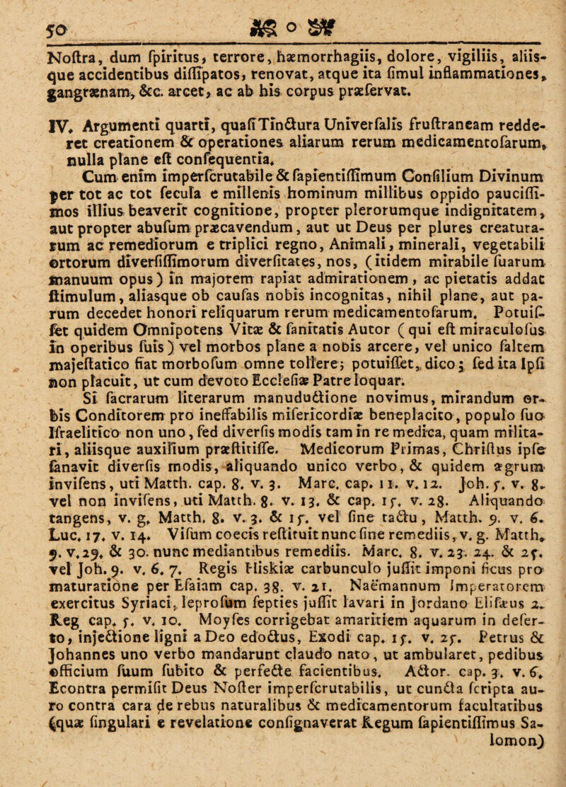 Noftra, dum fpiritus, terrore, haemorrhagiis, dolore, vigiliis, aliis¬ que accidentibus diffipatos, renovat, atque ita fimul inflammationes» gangraenam, &c. arcet, ac ab bis corpus pr&fervat, IV, Argumenti quarti, quafiTindura Univerfalis fruftraneam redde¬ ret creationem & operationes aliarum rerum medicamentofarum» nulla plane efi confequentia. Cum enim imperfcrutabile &fapientiflimum Confilium Divinum jer tot ac tot fecula e millenis hominum millibus oppido paucifli- mos illius beaverit cognitione, propter plerorumque indignitatem, aut propter abufum praecavendum, aut ut Deus per plures creatura¬ rum ac remediorum e triplici regno, Animali, minerali, vegetabili ortorum diverfiflimorum diverfitates, nos, (itidem mirabile fuarum manuum opus) in majorem rapiat admirationem, ac pietatis addat fiimulum, aliasque ob caufas nobis incognitas, nihil plane, aut pa¬ rum decedet honori reliquarum rerum medicamentofarum. Potuit fet quidem Omnipotens Vitae & fanitatis Autor ( qui eft miraeulofus In operibus fuis) vel morbos plane a nobis arcere, vel unico falcem majeftatico fiat morbofum omne tollere; potuiffet, dico; fed ita lp(2 non placuit, ut cum devoto Ecclefi» Patre loquar. Si facrarum literarum manududiione novimus, mirandum or¬ bis Conditorem pro ineffabilis mifericordiae beneplacito, populo fuo Ifraelitico non uno, fed diverfis modis tam in re medica, quam milita¬ ri, aliisque auxilium praeftitiffe. Medicorum Primas, Chriftus ipfe fanavit diverfis modis, aliquando unico verbo,. & quidem a?gruo* Invifens, uti Matth. cap. 8. v. 3. Mare. cap. 11. v. 12. Joh. y. v. vel non invifens, uti Matth. 8. v. 13. & cap. if. v. 28. Aliquando tangens, v. g. Matth. 8* v. 3. & 1 f. vel fine tadu, Matth. 9. v. 6* Luc. 17. v. 14* Vifum coecis reflituitnunc fine remediis, v. g. Matth* 9. v.2^t & 30. nunc mediantibus remediis. Mare. 8. v. 23. 24. & 2f. vel Joh. 9. v. 6. 7. Regis Hiskise carbunculo juffit imponi ficus pro maturatione per Efaiam cap. 38. v. 21. Naemannum Imperatorem exercitus Syriaci,, leprofum fepties juflit lavari in Jordane Eiifeus z» Reg cap. f. v. 10. Moyfes corrigebat amaritiem aquarum in defer- to, injedione ligni a Deo edodus, Exodi cap. iy. v. 2y. Petrus & Johannes uno verbo mandarunt claudo nato, ut ambularet, pedibus ©fficium fuum fubito & perfede facientibus. Ador. cap. 3. v. 6. Econtra per mi fit Deus Nofter imperfcrutabilis, ut eunda feripta au¬ ro contra cara de rebus naturalibus & medicamentorum facultatibus |quas fingulari e revelatione confignaverat Regum (apientiflimus Sa- N iomon)