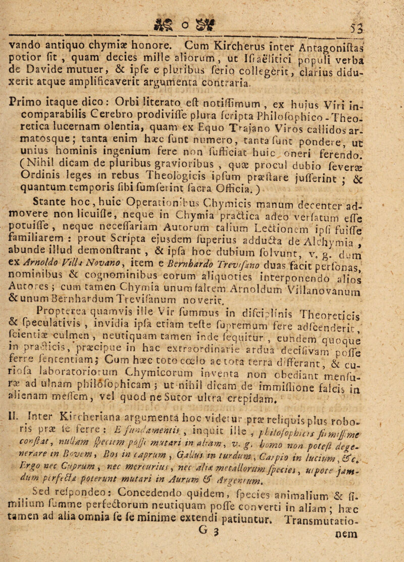 vando antiquo chymi* honore. Cum Kircherus inter Antagoniftas' potior fit , quam decies mille aliorum, ut Ifiaelitici populi verba de Davide mutuer, & ipfe e pluribus ferio collegerit, clarius didu¬ xerit atque amplificaverit argumenta contraria. Primo itaque dico: Orbi literato eft notiflimum , ex hujus Viri in¬ comparabilis Cerebro prodivifle plura fcripta Philofophico-Theo- recica lucernam olentia, quam ex Equo Trajano Viros callidos ar¬ matosque; tanta enim h*c funt numero, tanta funt pondere ut unius hominis ingenium fere non fufficiat huic oneri ferendo (Nihil dicam de pluribus gravioribus , quas procul dubio feverte Ordinis leges in rebus Theologicis ipfum prafftare jufferint • & quantum temporis fibi fumferint facra Officia. ) ’ Stante hoc, huic Operaliond■ us Ohymicis manum decenter ad¬ movere non licuifie, neque in Chymia pra&ica adeo ve:fatum effe potuiffe , neque neceffariam Aurorum talium Letfionem io fi fuiffe familiarem : prout Scripta ejusdem fuperius adduda de Alehymi.a abunde illud demonftrant , & ipfa hoc dubium folvunc, v, g. dvm ex Arno!do VtUa Novano, item e Bembardo Trevtfino duas facit perfonas nominibus & cognominibus eorum aliquoties interponendo alios Amores ; cum tamen Chymia unumfalrem Arnoldum Viilanovanutn & unum Bernhardum Trevifanum noverit. Propterea quamvis ille Vir fumrous in difciplinis Theoreticis & fpeculativis , invidia ipfa etiam tefie fupremum fere adfcend>ric fcientix culmen, neutiquam tamen inde (equitur , eundeai ouooue m pradrcis, praecipue in hac extraordinarie ardua decifivam •. clTe ferre fencentiam; Cum haec toto coelo ac tota terra differant , & cu_ riofa laboratoriorum Chymicorum inventa non obediant menfu- r* ad u!r>am philofophicam ; ut nihil dicam de immiflione falcis in alienam meffera, vel quod ne Sutor ultra crepidam. 11. Inter Kirchertana argumenta hoc videtur prte reliquis plus robo, ris prae fe ferre.: E fundamentis , inquit ille , yhitojophiat confiat, nullam Ppecirm pofi, mutari in aliam, v. g. bomo non pote fi defe¬ nerare m Bovem, Bos in caprum , Gallus t» turdum , Cdfpio in lucium, Sfc- Ergo nec Cuprum, nec mercurius, ncc alta metallorum fpeties, wpotsjam- dum ptrfeffa poterunt mutari in Aurum Argentum. . . Sed refpondeo: Concedendo quidem, fpecies animalium & fi» milium ffimme perfectorum neutiquam poffe converti in aliam • harc tamen ad alia omnia fe fe minime extendi patiuntur. Transmutacio- G 3 nem