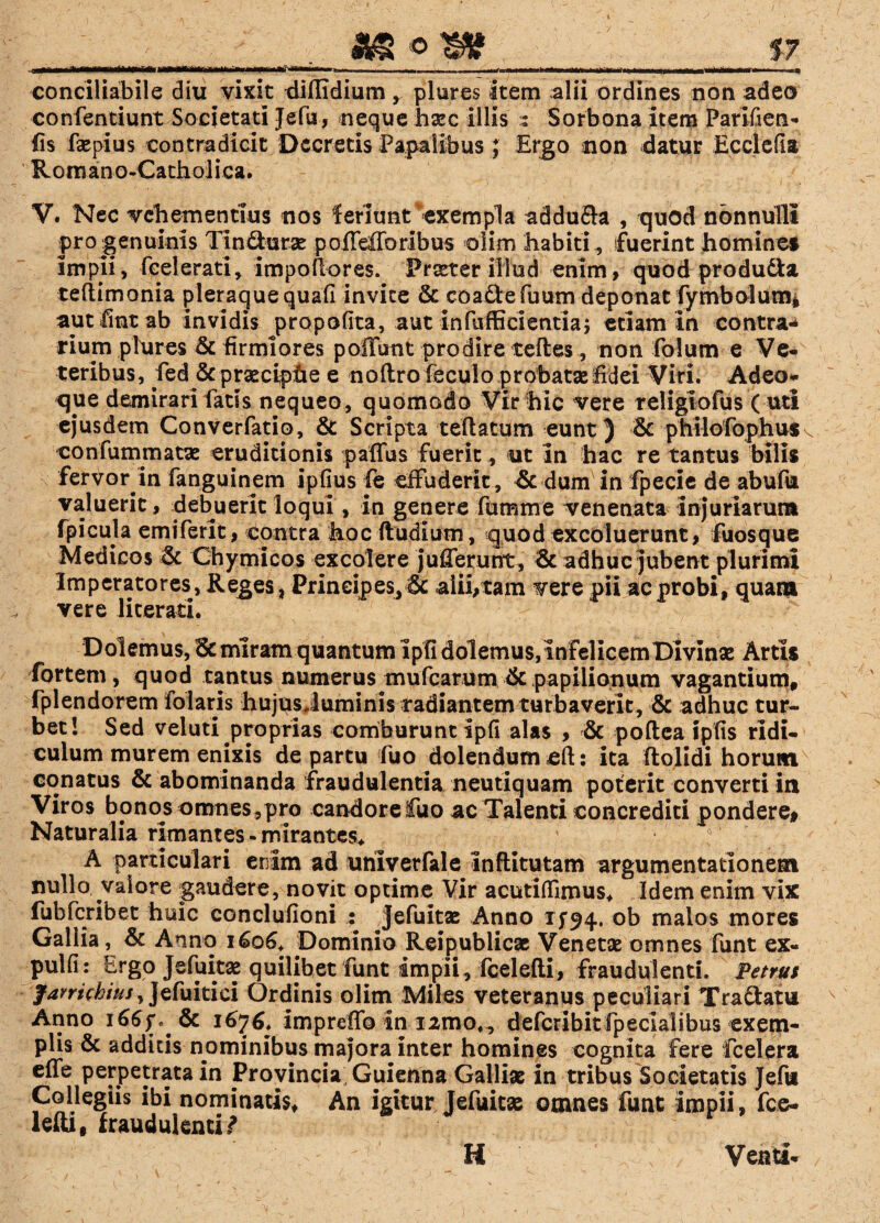 AS © W 17 conciliabile diu vixit diflidium, plures item alii ordines non adeo confentiunt Societati Jefji, neque haec illis : Sorbona item Parifien- iis faepius contradicit Decretis Papalibus j Ergo non -datur Ecclefia Romano-Cathoiica. V. Nec vehementius nos feriunt exempla addufta , quod nonnulli pro genuinis Tin&urae pofTefforibus olim habiti „ fuerint homines impii, fcelerati, impoilores. Frater illud enim, quod produ&a teftimonia pleraquequafi invite & coaftefu um deponat fymbolum* aut fint ab invidis propofita, aut infufGcientia; etiam in contra-* rium plures & firmiores poliunt prodire teftes, non folum e Ve¬ teribus, fed & praeciphe e noftro feculo probatae fidei Viri. Adeo- qjie demirari fatis nequeo, quomodo Vir hic vere religiofus ( uti ejusdem Converfatio, & Scripta teftatum eunt) & philofophus^ confummatae eruditionis paffus fuerit, ut in hac re tantus bilis fervor in fanguinem ipfius fe effuderit, & dum in fpecle de abufu valuerit, debuerit loqui, in genere fttmme venenata injuriarum fpicula emiferit, contra hoc ftudium, quod excoluerunt, fuosque Medicos & Chymicos excolere ju lierunt, 8c adhuc jubent plurimi Imperatores, Reges , Principes, & alii,tam vere pii ac probi, quam vere licerati. Dolemus, & miram quantum Ipfi dolemus, infelicemDIvinae Artis fortem, quod tantus numerus mufearum & papiliotium vagantium, fplendorem folaris hujus Juminis radiantem turbaverit , & adhuc tur¬ bet 1 Sed veluti proprias comburunt Ipfi alas , & poftea ipfis ridi¬ culum murem enixis de partu fuo dolendumeft: ita ftolidi horum conatus & abominanda fraudulentia neutiquam poterit converti in Viros bpnos omnes,pro candore fuo ac Talenti concrediti pondere# Naturalia rimantes-mirantes* ' ! A particulari enim ad uhiverfale inflitutam argumentationem nullo vaiore gaudere, novit optime Vir acutiffimus* Idem enim vix fubfcribet huic conclufioni : Jefuitae Anno 1194. °b nialos mores Gallia, & Anno 1606+ Dominio Reipublicae Venetae omnes funt ex- pulfi: Ergo Jefuita2 quilibet funt impii, fcelefti, fraudulenti. Petrus farrichiusy]d\uitici Ordinis olim Miles veteranus peculiari Tra&atu Anno i66f*&c 1676, impreflb in i2mo,, defcribitfpecialibus exem¬ plis & additis nominibus majora inter homines cognita fere fcelera effe perpetrata in Provincia Guienna Galliae in tribus Societatis Jefii Collegiis ibi nominatis* An igitur Jefuitae omnes funt Impii, fce¬ lefti, fraudulentia r H Y Venti-