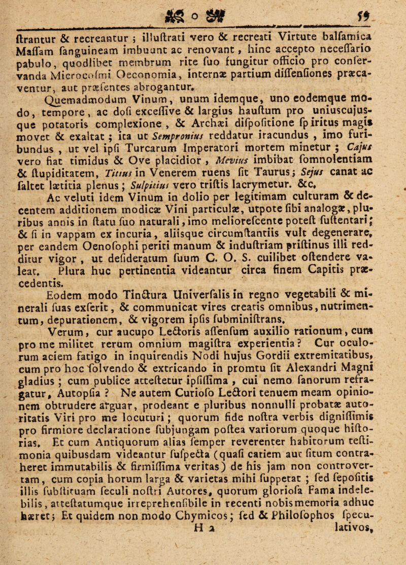___ ^ 0 ** ftrantur & recreantur 5 illuftrati vero & recreati Virtute balfamiea Maliam fangulneam imbuunt ac renovant, hinc accepto neceflario pabulo, quodlibet membrum rite fuo fungitur officio pro confer- vanda Mi croco (mi Oeconomia, internae partium diffenfiones praeca¬ ventur, aut pratentes abrogantur. Quemadmodum Vinum, unum idemque, uno eodemque mo¬ do, tempore, ac doli exceffive & largius hauftum pro uniuscujus¬ que potatoris complexione, & Archsei difpofitione fp iritus magi* movet & exaltat ; ita ut Sempronius reddatur iracundus , imo furi¬ bundus , ut vel ipfi Turearum Imperatori mortem minetur ; Cajus vero fiat timidus & Ove placidior , Mcvius imbibat fomnolentiam & ftupiditatem, Titius in Venerem ruens fit Taurus; Sejus canat ac faltet laetitia plenus; Sulpitius vero triftis lacrymetur. &c. Ac vel uti idem Vinum in dolio per legitimam culturam & de¬ centem additionem modicas Vini particulas, utpote fibi analogas, plu¬ ribus annis in (latu fuo naturali,imo meliorefcente potefl; fuftentariJ & fi in vappam ex incuria, aliisque circumdandis vult degenerare, per eandem Oenofophi perid manum & induftriam priftinus illi red¬ ditur vigor , ut defideratum fuum C. O. S. cuilibet oflendere va¬ leat, Plura huc pertinentia videantur circa finem Capitis prae¬ cedentis. Eodem modo Tin&ura llniverfalis in regno vegetabili & mi¬ nerali fuas exferit, & communicat vires creans omnibus, nutrimen¬ tum, depuratienem, & vigorem ipfis fubminiftrans. Verum, cur aucupo Ledtoris affenfum auxilio rationum, cum pro me militet rerum omnium magiftra experientia? Cur oculo¬ rum aciem fatigo in inquirendis Nodi hujus Gordii extremitatibus, cum pro hocfolvendo & extricando in promtu fit Alexandri Magni gladius ; cum publice acteftetur ipfiffima , cui nemo fanorum refra¬ gatur, Autopfia ? Ne autem Curiofo Ledtori tenuem meam opinio¬ nem obtrudere atguar, prodeant e pluribus nonnulli probatas auto- ritatis Viri pro me locuturi; quorum fide noftra verbis digniffimis pro firmiore declaratione fubjungam poftea variorum quoque hifto- rias. Et cum Antiquorum alias lemper reverenter habitorum tefh- monia quibusdam videantur fufpedta (quafi cariem aut (itum contra¬ heret immutabilis <k firmiffima veritas) de his jam non controver- tam, cum copia horum larga & varietas mihi fuppetat ; fed fepofitis illis fubllituam feculi noftn Autores, quorum gloriofa Fama indele¬ bilis, atteftatumque irreprehenfbile in recenti nobismemoria adhuc haeret j Et quidem non modo Chymicos; fed & Philofophos fpecu- H a lativos.