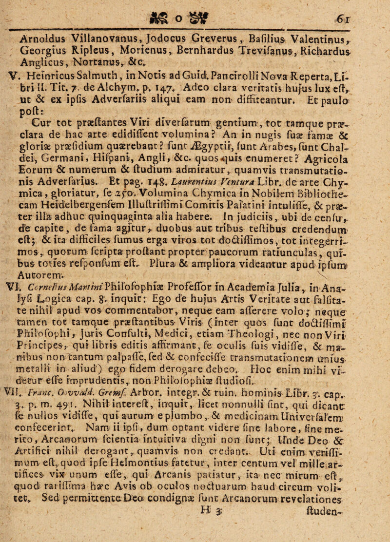 Arnoldus Villanovanus,Jodocus Greverus, Bafilius Valentinus, Georgius Ripleus , Morienus , Bernhardus Trevifanus, Richardus* Anglicus, Nortanus,. &c. V. HeinricusSalmuth, inNotis adGuid; Patiar olli Nova Reperta,Li¬ bri II. Tit. 7 de Alchyrrn p» 147, Adeo clara veritatis hujus lux e(T, uc & ex ipfis Adverfariis aliqui eam non diffiteantur. Et paulo poftt Cur tot praedantes Viri diverfarum gentium , tot tamque prx- clara de hac arte edidiffent volumina? An in nugis fuse famse <5c gloriae prsefidium quxrebant? funt Algyptir, funt Arabes, funt Chal- dei, Germani, Hifpani, Angli, &c. quos^quis enumeret? Agricola lorum & numerum & ftudiunv admiratur, quamvis transmutatio¬ nis Adverfarlus. Et pag. 148. Laurentius Ventura Libr. de arte Ghy- mica, gloriatur, fe .2po. Volumina Chymica in Nobilem Bibliothe¬ cam Heidelbergenfem Iliuftriffimt Comitis Palatini intuliffe, & prse- ter illa adhuc quinquaginta alia habere. In judiciis, ubi de cenfu> db capite, de fama agjtur, duobus aut tribus tedibus credendum eft; St ita difficiles fumus erga viros tot docfciffimos, tot integerri¬ mos, quorum fcripta prodant propter paucorum ratiunculas, qui¬ bus toties refponfum e(L Plura St ampliora videantur apud4 ijpfutn Autoremv . \ ' V VE Ccrnebus yLfomWPhilofophise Profeffor in Academia Julia , in Ana- lyfi Logica cap. 8« inquit: Ego de hujus Artis Veritate aut fal(ita¬ re nihil apud vos commentabor, neque eam afferere volo; neque tamen tot tamque praedantibus Viris (inter quos funt do£Hffimi: Fhiiofophi , juris Conffilti, Medici , etiam ^Theologi, nec non Viri Principes, qui libris editis affirmant, fe oculis fuis vidiffe, St ma¬ nibus non tantum paipade, fed & confeeiffe transmutationem unius metalli in aliud) ego fidem derogare debeo, FJoc enim mihi vS~ dbtureffe imprudentis,.non Philo! ophias fludiofi. VIL Franc, Givvald, Gremf Arbor, integr. St ruin. hominis LiBr. 3; cap.. p, m. 491, Nihilintered, inquit, licet nonnulli fine, qui dicanc fe nudos vidiffe, qui aurum e plumbo& medicinam Univerfalerrr confecerint. Nam; ii ipfi, dum optant videre fine labore, fine me¬ rito , Arcanorum fcientia in tuitiva digni non funt; Linde Deo St Artifici' nihil derogant, quatnvis non credant. Uti enim veriflr- roum- effiquod Ipfe Elelmontius fatetur, inter centum vel mille ar¬ tifices vix unum effe, qui Arcanis patiatur, ita* nec mirum ed, quod; rariffima ha’c Avis ob oculos noctuarum haud circum voli* tet» Sed permittente;De© condignae funt Arcanorum revelationes; Ei $ ftuden-