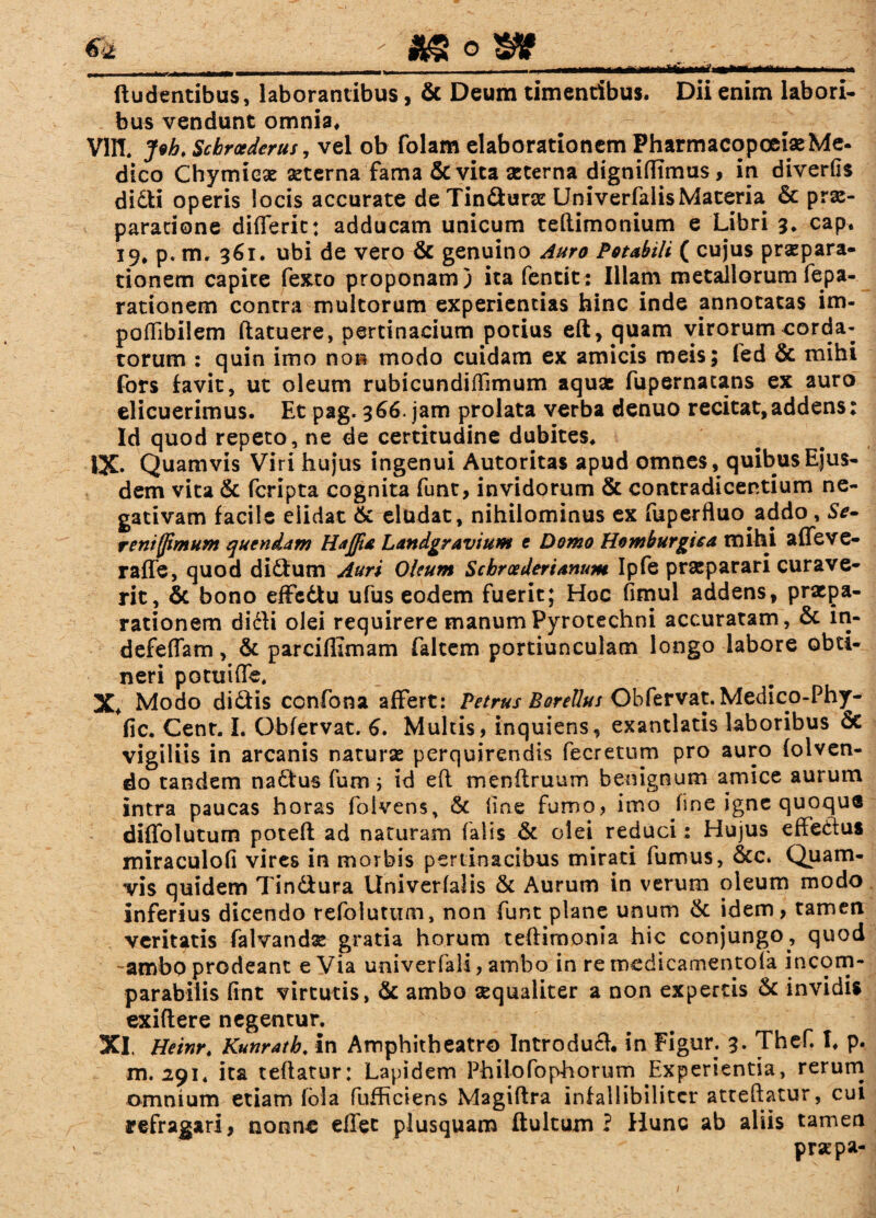 (ludentibus, laborantibus, & Deum timentibus. Dii enim labori¬ bus vendunt omnia. vm. Joh. Schraederus, vel ob folam elaborationem Pharmacopoeise Me- dico Chymicae aeterna fama & vita seterna dignidimus, in diverfis didi operis iocis accurate de Tindurae: Univerfalis Materia & prae¬ paratione differit: adducam unicum teftimonium e Libri 3. cap. 19, p. m. 361. ubi de vero & genuino Auro Potabili ( cujus prspara- tionem capite fexto proponam) ita fentit: Illam metallorum fepa- rationem contra multorum experientias hinc inde annotatas im- poflibilem ftatuere, pertinacium potius eft, quam virorum corda¬ torum : quin imo noR modo cuidam ex amicis meis; fed & mihi fors favit, ut oleum rubicundifTimum aquae fupernatans ex auro elicuerimus. Et pag. 366. jam prolata verba denuo recitat,addens: Id quod repeto, ne de certitudine dubites. IX» Quamvis Viri hujus ingenui Autoritas apud omnes, quibus Ejus¬ dem vita 6c feripta cognita funt, invidorum & contradicentium ne¬ gativam facile elidat & eludat, nihilominus ex fuperfluo addo , Se- rem (fimum quendam Hajfia Landgr avium e Domo Homburgiea mihi affeve- raffe, quod didum Auri Oleum Schroederianum Ipfe praeparari curave¬ rit, & bono effedu ufus eodem fuerit; Hoc fimul addens, praepa¬ rationem didli olei requirere manumPyrotechni accuratam, & in- defeffam, & parciffimam faltem portiunculam longo labore obti¬ neri potuiffe. X. Modo didis confona affert: Petrus Borellus Obfervat. Medico-Phy- fic. Cent. L Obfervat. 6. Multis, inquiens, exantlatis laboribus & vigiliis in arcanis naturae perquirendis fecretum pro auro (olven- do tandem nadus fum; id eft menflruum benignum amice aurum intra paucas horas foivens, & line fumo, imo fine igne quoque diffolutum poteft ad naturam falis & olei reduci: Hujus effedus miraculofi vires in morbis pertinacibus mirati fumus, 8cc. Quam¬ vis quidem Tindura Univerfalis & Aurum in verum oleum modo inferius dicendo refoluttim, non funt plane unum & idem, tamen veritatis falvandx gratia horum teftimonia hic conjungo, quod -ambo prodeant e Via univerfali, ambo in re medicamentofa incom¬ parabilis fint virtutis, & ambo aequaliter a non expertis & invidis exiflere negentur. XI. Heinr. Kunratb. in Amphitheatro Introdud. in Figur. 3. Thef. I. p. m. 291* ita teflatur: Lapidem Philofophorum Experientia, rerum omnium etiam fola fufhciens Magiftra infallibilitcr atteftatur, cui refragari, nonne eflet plusquam ftultum ? Hunc ab aliis tamen „ ' prsepa-