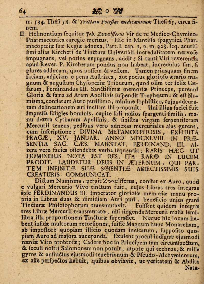 m. f34. Thefi y 8« & Traftatu Poteftas medicuminuM ThelT6j# circa fi¬ nem. II. Helmontium fcquitur Joht Zvvoelfferus Vir de re Medico-Chymico- IPharmaceutica egregie meritus* Hic in Mantilia fpagyrica Phar- macopoeiae fuse Regix adnexa, Part.I. cap. i. p, m, 928. feq. acutif- fimi alias Kircheri de Tindtura Univerfali incredulitatem nervofe impugnans, vel potius expugnans, addit : Si tanti Viri reverentia apud Rever. P. Klrcherum pondus non habeat, incredulus fim, fi plures adducam , quos poffem & vellem. Tamen priusquam finem faciam, adjiciam e penu Auftriaea, aut potius gloriofo serario ma¬ gnum & augufium OhyfGpoeiar Tributum,quod olim ter felix Ch¬ iarum, Ferdinandus III. Sandiffimae memoriae Princeps, perenni Gloria & fama ad Aram Apollinis fufpendit Trophaeunu & eft Nu¬ misma, conflatum Auro puriffimo, minime fophiftico, cujus adcura- tam delineationem seri incifam ibi proponit. Uni illius faciei fuit imprcffa Effigies hominis, capite foli radios fpargenti fimilis, ma¬ nu dextra Cytharam Apollinis, & fmifira virgam ferpentiferam Mercurii tenens, pedibus vero adnexas mercuriales alas gerens, cum infcriptione 4 DIVINA METAMORPHOSIS , EXHIBITA VRAGM, XV. JANUAR. ANNO MDCXLVI1L IN PRAE¬ SENTIA SAC. CAES. MAIESTAT. FERD1NAND. III. Al¬ tera vero facies ofiendebat verba feq u enti a : RARIS HAEC UT HOMINIBUS NOTA EST RES, ITA RARO IN LUCEM PRODIT. LAUDETUR DEUS IN AETERNUM, QUI PAR¬ TEM INFINITAE SUJE S6IENTDE ABIECTISSIMIS SUIS CREATURIS COMMUNICAT. Didum Numisma , pergitZwoelfferus, confiat ex Auro, quod e vulgari Mercurio Vivo tindum fuit , cujus Libras tres integras ipfe FERDINANDUS 111. Imperator gloriofae memoriae manu pro¬ pria in Libras duas dimidiam Auri puri , beneficio unius grani Tinduras Philofophorum transmutavit. Fuifient quidem integrx tres Librae Mercurii transmutatae, nili tingenda Mercurii maffa femi- libra illa proportionem Tindurae fuperaffet. Neque hic locum ha¬ bent infidae multorum retorfiones , fuiffe Magnum hunc Monarcham, ab impoftore quopiam illicio quodam inefeatum, fuppofito quo¬ piam Auro ad majora aucupanda. Exulent procul indignae ejusmodi naeniae Viro probrofae ; Cadere hoc in Principem tam circuttifpedum, & feculi noftri Salomonem non potuit, utpote qui technas,& mille gyros & anfradus ej*usmodi tenebrionum & Pfeudo - Alchymicorum, ex affe perfpedos habuit, quibus obviavit , ut veritatem & Abdita ' 1 ■ l ' Natu-