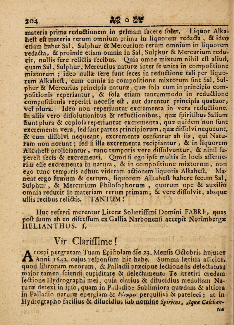 materia prima redu&ionem in primam facere fofet. Liquor Alka- heft eft materia rerum omnium prima in liquarem redada , & idea etiam habet Sal, Sulphur & Mercurium rerum omnium in liquorem tedada, & proinde etiam omnia in Sal, Sulphur & Mercurium redu¬ cit, nullis fere relidis fecibus. Quia omne mixtum nihil eft aliud, ^uam Sal, Sulphur, Mercurius naturae inter fe unita in compofitione mixtorum ; ideo nullae fere funt feces in redudione tali per liquo¬ rem Aikaheft, cum omnia in compofitione mixtorum fmt Sal, Sul¬ phur & Mercurius principia naturae, quae fola cum in principio com- politionis reperiantur, & fola etiam tantummodo in redudione compofitionis reperiri neceffe eft , aut darentur principia quatuor, vel plura* Ideo non reperiuntur excrementa in vera redudione. In aliis vero diffolutionibus & redudionibus, quae fpiritibus Salium fiunt plura & copiofa reperiuntur excrementa, quas quidem rion fune excrementa vera, fed funt partes principiorum, quae diffolvi nequeunt, & cum diffolvi nequeant, excrementa cenfentur ab iis, qui Natu¬ ram non norunt; fed fi illa excrementa recipiantur , & in liquorem Aikaheft projiciantur , tunc temporis vere diffolvuntur, & nihil fu- pereft fecis & excrementi* Quod fi ego ipfe multis in locis afferue- rim effe excrementa in natura , &c in compofitione mixtorum , non ego tunc temporis adhuc videram adionem liquoris Aikaheft* Ma¬ neat ergo firmum & certum , liquorem Aikaheft habere fecum Sal , Sulphur , & Mercurium Philofophorum , quorum ope & auxilio omnia reducit in materiam rerum primam > & vere diffolvit, absque ullis fecibus relidis* TANTUM 1 Huc referri merentur Literae Solertiflimi Domini FABRI, quas poft faum ab eo difceffum ex Gallia Narbonenfi accepit Nprimbergae HELIANTHUS* h Vir Clariflime f ccepi pergratam Tuam Epiftolam die 33* Menfis Odobris hujus ce > Anni 1642* cujus refponfum hic habe. Summa laetitia afficior, quod librorum meorum, & Palladii praecipue ledionefis deledaeus; major tamen fciendi cupiditate & deledamento Te irretiri credam ledione Hydrographi mei, quia clarius & dilucidius medullam Na¬ turae detexi in i-pfo, quam in Palladio: Sublimiora quaedam & altiora in Palladio naturae energiam & Mvapn perquifivi & patefeci; at in Hydrographo facilius & dilucidius lub nomine $firitus7 4qu* Calcban-