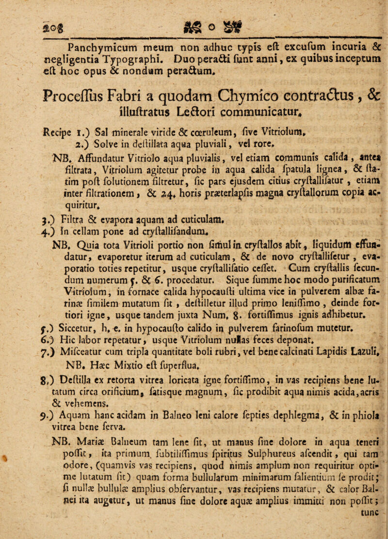 i°% - «IS o 8AK . f tt 1 ■ ■ . ■ 1 - - — ..... ■— ■ i.. ■ac—— Panchymicum meutn non adhuc typis effi excufum incuria & ncgligcntia Typographi. Duo p^ra&i funt anni, ex quibus inceptum eft hoc opus & nondum pera&um, Proceflus Fabri a quodam Chymico contractus, 8c illuftratus Leflori communicatur» Recipe i.) Sal minerale viride & coeruleum, five Vitriolum. 2.) Solve in defhilata aqua pluviali, vd rore, NB. Affundatur Vitriolo aqua pluvialis, vel etiam communis calida , antea filtrata, Vitriolum agitetur probe in aqua calida fpatula lignea, Sc da- tim pofl folutionem filtretur, fic pars ejusdem citius cryftallifatur , etiatn inter filtrationcm> & 24» horis praeterlapfis magna cryftallorum copia ac» quiritur. 3. ) Filtra & evapora aquam ad cuticulam. 4, ) fn cellam pone ad cryftallifandum, NB. Quia tota Vitrioli portio non iarhulia cryflallos abit, liquidum effun¬ datur, evaporetur iterum ad cuticulam, & de novo cryftallifetur , eva¬ poratio toties repetitur, usque cryftallifatio celfet. Cum cryftallis fecun¬ dum numerum f. & 6. procedatur. Sique fumme hoc modo purificatum Vitriolum, in fornace calida hypocaufti ultima vice in pulverem albae fa¬ rinae fimiiem mutatum fit , defiilletur illud primo lenifiimo , deinde for¬ tiori igne, usque tandem juxta Num, 8* fottiffimus ignis adhibetur. y.) Siccetur, h, c. in hypocauflo calido in pulverem farinofum mutetur. 6. ) Hic labor repetatur, usque Vitriolum nulas feces deponat, 7. ) Mifceatur cum tripla quantitate boli rubri, vel benecalcinati Lapidis Lazuli, NB. Haec Mixtio eft fuperflua, 8. ) Dedilja ex retorta vitrea loricata igne fortiffimo, in vas recipiens bene lu¬ tatum circa orificium, fatisque magnum, fic prodibit aqua nimis acida,acris Sl vehemens. 9. ) Aquam hanc acidam in Balneo leni calore fepties dephlegma, & in phiola vitrea bene ferva. NB. Mariae Balneum tam lene fit, ut manus fme dolore in aqua teneri poffit, ita primum, fubtiliffimus fpiritus Sulphureus afeendit, qui tam odore, (quamvis vas recipiens, quod nimis amplum non requiritur opti¬ me lutatum fit) quam forma bullularum minimarum falientium fe prodit; fi nullae bullula amplius obfervantur, vas recipiens mutatur, & calor Bal¬ nei ita augetur, ut manus fine dolore aquse amplius immitti non poffit; tunc