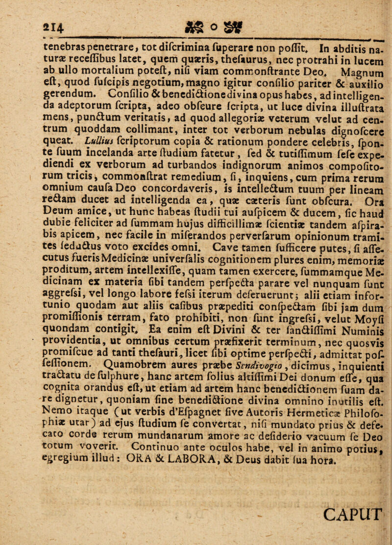 tenebras penetrare, tot difcrimina fuperare non poffit, In abditis na- turas receflibus latet, quem quaeris, thefaurus, nec protrahi in lucem ab ullo mortalium poteft, nifi viam commonftrante Deo, Magnum eft, quod fufcipis negotium,magno igitur confilio pariter & auxilio gerendum. Confilio Scbencdidionedivina opus habes, ad intelligen- da adeptorum fcripta, adeo obfcure (cripta, ut luce divina illuftrata mens, pundum veritatis, ad quod allegoriae veterum velut ad cen¬ trum quoddam collimant, inter tot verborum nebulas dignofcere queat. Lullius fcriptorum copia & rationum pondere celebris, fpon- te fuum incelanda arte ftudium fatetur, fed & tutiflimum fefe expe¬ diendi ex verborum ad turbandos indignorum animos compofito- rum tricis* commoaftrat remedium, fi, inquiens,cum prima rerum omnium caufaDeo concordaveris, is intelledum tuum per lineam redam ducet ad intelligenda ea, quae caeteris funt obfcura. Ora Deum amice, ut hunc habeas (ludii tui aufpicem & ducem, fic haud dubie feliciter ad fummam hujus difficillimas fcientix tandem afpira- bis apicem, nec facile in miferandos perverfarum opinionum trami¬ tes (edadus voto excides omni. Cave tamen fufficere putes, fi afle- cutus fueris Medicina; univerfalis cognitionem plures enim, memori» proditum, artem in teli exi ffe, quam tamen exercere, fummamque Me¬ dicinam ex materia fibi tandem perfpeda parare vel nunquam funt ve^ longo labore fefsi iterum deferuerunt; alii etiam infor- tunio quodam aut aliis cafibus praepediti confpedam fibi jam dum promiflionis terram, fato prohibiti, non funt ingrefsi, velut Moyfi quondam contigit. Ea enim eft Divini & ter fandiffimi Numinis providentia, ut omnibus certum praefixerit terminum, nec quosvis promifcue ad tanti thefauri, licet fibi optime perfpedi, admittat pot feffionem. Quamobrem aures praebe Sendivogio, dicimus, inquienti tradatu defulphure, hanc artem folius aitiffirniDei donum effe, qua cognita orandus eft, ut etiam ad artem hanc benedidionem fuam da¬ re dignetur, quoniam fine benedidione divina omnino inutilis eft. Nemo itaque (ut verbis d’Efpagnet fi ve Autoris Hermetic» Philofo- phiae utar) ad ejus (ludium fe convertat, nifi mundato prius & defe- caco corde rerum mundanarum amore ac defiderio vacuum fe Deo totum voverit. Continuo ante oculos habe, vel in animo potius, egregium illud; ORA & LABORA, & Deus dabit lua hora.