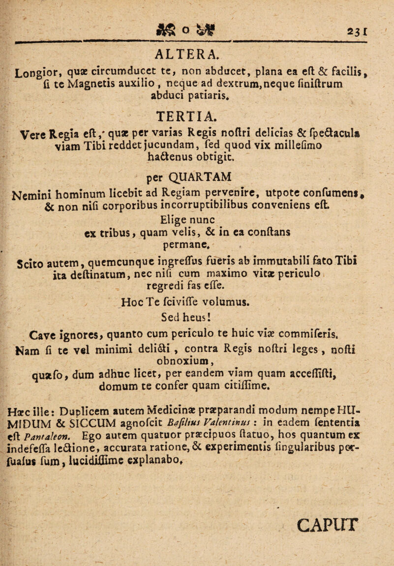 ALTERA. Longior, quae circumducet te, non abducet, plana ea eft & facilis* fi te Magnetis auxilio , neque ad dextrum,neque fmiftrum abduci patiaris* TERTIA. Vere Regia eft,# qu* per varias Regis noftri delicias & fpe&acul» viam Tibi reddet jucundam, fed quod vix millefimo ha&enus obtigit. per QUARTAM Nemini hominum licebit ad Regiam pervenire, utpote confumens* & non nifi corporibus incorruptibilibus conveniens eft. Elige nunc ex tribus, quam velis, & in ea conftans permane* Scito autem, quemcunque ingreffus fueris ab immutabili fato Tibi ita deftinatum, nec nifi cum maximo vitae periculo regredi fas effe. Hoc Te fciviffe volumus. Sed heus! Cave ignores, quanto cum periculo te huic viae commiferis. Nam fi te vel minimi deli&i , contra Regis noftri leges, nofti obnoxium, quatfo, dum adhuc licet, per eandem viam quam acceftifti, domum te confer quam citiffime. H*c ille: Duplicem autem Medicinae praeparandi modum nempeHU- MIDUM & SICCUM agnofeit Bafihus Valentinus: in eadem fententia eft; Pantahon. Ego autem quatuor praecipuos ftatuo, hos quantum ex indefeffa le&ione, accurata ratione, & experimentis lingularibus p ef¬ fusius fum, lucidiffime explanabo. caput