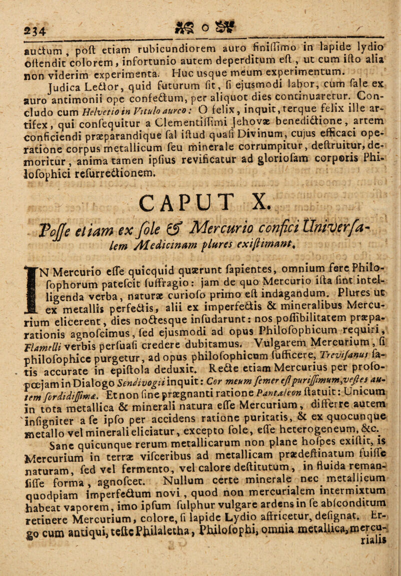 , _«irn-w-i>iiii-w - m- ■ '-» . ■■ ——— auctum, poft etiam rubicundiorem auro finiffimo in lapide lydio offendit colorem, infortunio autem deperditum eft., ut cum ifto alia non viderim experimenta. Huc usque meum experimentum. Judica Le&or, quid futurum fit, fi ejusmodi labor, cum fale ex auro antimonii ope confedtum, per aliquot dies continuaretur. Con¬ cludo cum Helvetio in Vttulo aureo: O felix, inquit, terque felix ille ar¬ tifex, qui confequitur a Clementiftimi jehovae benedidiione, artem conficiendi prseparandique fal illud quafi Divinum, cujus efficaci ope¬ ratione corpus metallicum feu minerale corrumpitur, deftruitur,de¬ moritur, anima tamen ipfius revificatur ad gloriofam corporis Phi- lofophici refurredtionem. CAPUT X. ToJJe etiam ex file & Mercurio confici Untverfa- lem Afedicinam flares exi[limant< IN Mercurio efTe quicquid quserunt fapientes, omnium fere Philo- fophorum patefeit luffragio: jam de quo Mercurio iita fint intel- ligenda verba, naturae curiofo primo eft indagandum. Plures ut ex metallis perfe&is, alii ex imperfe&is & mineralibus Mercu¬ rium elicerent , dies noftesque infudarunt: nos poflibilitatem pr«t.pa- rationis agnofeimus, fed ejusmodi ad opus Philofophicum requui, VlamtUi verbis perfuafi credere dubitamus. Vulgarem Mercurium, u philofophicc purgetur, ad opus philofophicum fufficere, Trcvifanusiz- tis accurate in epiftola deduxit. Rede etiam Mercurius per profo- p oejam in Dialogo Sendivogii inquit: Cor meumfemer efipurifmum,vefies au- tem firdidijpma. Etnon fine praegnanti ratione Pantheon ftatuit: Unicum in tota metallica & minerali natura effe Mercurium, differre autem 'infigniter a fe ipfo per accidens ratione puritatis, & ex quacunque metallo vel minerali eliciatur, excepto foie, effe hecerogeneum, &c.. Sane quicunque rerum metallicarum non plane hofpes exnlit, is Mercurium in terrae vifceribus ad metallicam praedeftinatum fuiffe naturam, fed vel fermento, vel calore deftitututn, in fluida reman- liffe forma, agnofeet. Nullum certe minerale nec. metallicum quodpiam imperfe&um novi, quod non mercurialem intermixtum habeat vaporem, imo ipfum fulphur vulgare ardens in fe abfeonditum retinere Mercurium, colore,fi lapide Lydio affricetur, defignat. Er¬ go cum antiqui, teftcP&laletha, Philofophi, omnia metaUica,mercu-