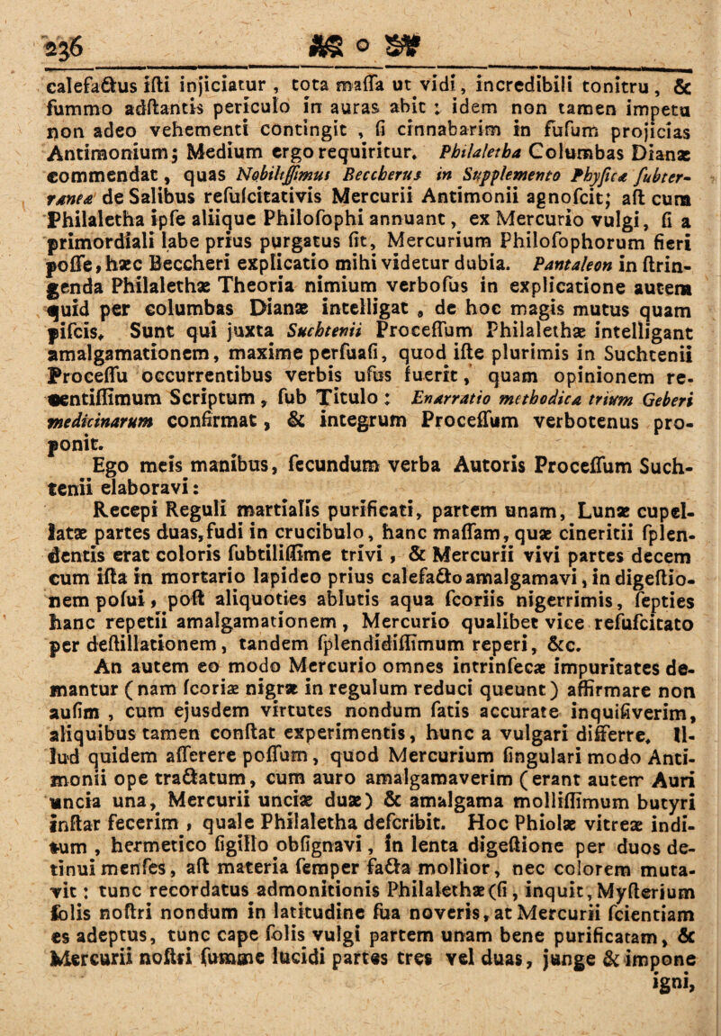 calefa&us ifti injiciatur, tota maffa ut vidi, incredibili tonitru, & fummo aditantis periculo in auras abit : idem non tamen impetu i>on adeo vehementi contingit , fi cinnabarim in fufum projicias Antimonium; Medium ergo requiritur. Pbtlaletba Columbas Dianae commendat, quas Nobiltffmus Beccberus in Supplemento Phy fica fubter- ranca de Salibus refuicitativis Mercurii Antimonii agnofeit; aft cum Philaletha ipfe aliique Philofophi annuant, ex Mercurio vulgi, fi a primordiali labe prius purgatus fit, Mercurium Philofophorum fieri poffe, haec Beccheri explicatio mihi videtur dubia. Pantaleon in ftrin- genda Philalethae Theoria nimium verbofus in explicatione autem quid per columbas Dianae incelligat , de hoc magis mutus quam pifeis. Sunt qui juxta Sucbtenii Proceflum Philalethae intelligant amalgamationem, maxime perfuafi, quodifte plurimis in Suchcenii Proceffu occurrentibus verbis ufus luerit, quam opinionem re- «ntiffimum Scriptum , fub Titulo ; Enarratio methodica trium Geberi medicinarum confirmat, & integrum Proceilum verbotenus pro¬ ponit. Ego meis manibus, fecundum verba Autoris Proceflum Such- tenii elaboravi: Recepi Reguli martialis purificati, partem unam, Lunae cupel- latae partes duas,fudi in crucibulo, hanc maflam, quae cineritii fplen- dentis erat coloris fubtiliffime trivi, & Mercurii vivi partes decem cum illa in mortarip lapideo prius calefa&oamalgamavi, in digeftio- nem pofui, poli aliquoties ablutis aqua fcoriis nigerrimis, fepties hanc repetii amalgamationem, Mercurio qualibet vice refufeitato per deftillationem, tandem fplendidiflimum reperi, &c. An autem eo modo Mercurio omnes intrinfecae impuritates de¬ mantur (nam fcoriae nigrat in regulum reduci queunt) affirmare non aufim , cum ejusdem virtutes nondum fatis accurate inquifiverim, aliquibus tamen conftat experimentis, hunc a vulgari differre. Il¬ lud quidem afferere poffum, quod Mercurium lingulari modo Anti¬ monii ope tra&aturn, cum auro amalgamaverim (erant auterr Auri uncia una, Mercurii unciae duae) & amalgama molliffimum butyri inftar fecerim , quale Philaletha deferibit. Hoc Phiolae vitreae indi¬ tum , hermetico figillo obfignavi, In lenta digeftione per duos de¬ tinui menfes, aft materia femper fafta mollior, nec colorem muta¬ vit : tunc recordatus admonitionis Philalethae (fi, inquit , Myfterium fclis noftri nondum in latitudine fua noveris, at Mercurii fcientiam cs adeptus, tunc cape folis vulgi partem unam bene purificatam, & Mercurii noftri fumme lucidi partes tres vel duas, junge & impone