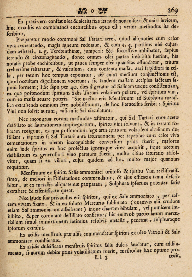 _m o ____269 Ex praxi vero condat olea & alcalia fixa ita nude non milceri & uniri invicem, hinc occultis ea combinandi enchirefibus' opus* e 11 j verior methodus ita de- feribitur. Praeparetur modo communi Sal Tartari aere, quod aliquoties cum calce viva cementando* magis igneum reddatur, & cum 3*4. partibus olei cujus- damaetherei, e. g» Terebinthinae , juniperi : &cv fucceffive imbibatur, fepius terendo & circumagitando , donec omnes olei partes imbibit# fuerint, his notatis probe enchirefibus, ut pauca ferrxpcr olei quantitas affundatur * tritura creberrime reiteretur, & vafculum > cum contenta mafla, aeri frigidiori in cel¬ la , per tatum hoc tempus exponatur , aer enim medium conjunctionis eft, quod occultam digefiionem vocarunt, fic tandem maffam accipies lacteam fa- poni formem J Hic fapo per 40, dies digeratur ad Salinam usque confiftentiams cx qua poftmodum fpiritum Salis Tartari volatilem pellere , vel fpiritum vini * cum ea malfa acuare poteris* Sic naCtus eris Menftruum ad Sulphura metal¬ lica extralvendia omnium fere nobiliffimum, de hoc Paracelfus fer ibits Spiritus Vini non folvit aurum, nifi infit Sal circulatum* Nec incongrua eorum methodus affirmaturqui Sal Tartari cum' aceto defliliato ad faturationem impraegnatum r fpiritu Vini fblvunt, & in terram fo¬ liatam redigunt, ex qua poftmodum lege artis fpiritum volatilem alcalinum de- flillant , inprimis fi Sal Tartari ante faturationem per repetitas cum calce^viva cemenrationes in oleum incoagulabile converfum prius fuerit , majores enim inde fpiritus ex hoc prole&us igneasque vires aeqpirit fique acetum deftillatum ex generofiori vino paratum fuerit, multo citius faturatio abfol- vitur, quam fi cx viliori ^ cujus quidem* ad hoc multo majpr qpantitas ^ Menltruum ex fpiritu Salis ammoniaci uriiiofo & fpiritu Vini reSfficatif- fimo, de meliori in Differtatione commendatur , & ejus efficacia tanta deferi- bitur , ut ex metallis aliquatenus praeparatis y Sulphura ipforum potenter latis extrahere & elfentificare queat. Nec {aude fu a1 privandus eritfpiritusy qui ex' Sale ammoniaco , per cal¬ cem vivam fixato, & in eo foluto Mercurio fublimato (quamvis alii crudum etiam Sal ammoniacum adhibeant) inque chartam bibulam , vel pumicem im¬ bibito, &per cornutam defliliato conficitur, hic enimob particularum mercu- rialium fimul immixrionem intimius relolvit metalla,, penetrat y lulphuraque ipfofum extrahit. „ Ex acidis menflruis prae aliis commendatur fpiritus ex oleo Vitripli & Sale ammoniaco combinatus. ....... r Ex acidis dulcificatis menflruis fpiritus falis dulcis Jauoatur , cum addi a- mentOj fi aurum debite prius volatilifatum fuerit,, methodu* h*c optime pro-