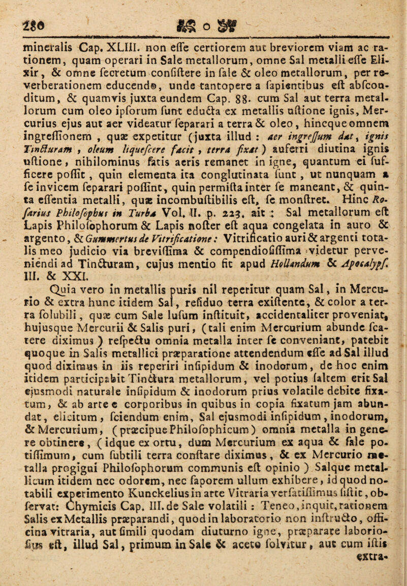 JL * ^ o ^ v mineralis Cap* XLIIL non effe certiorem aut breviorem viam ac ra¬ tionem, quam operari in Sale metallorum, omne Sal metalli effe Eli- xir, & omne fecretum confiftere in fale & oleo metallorum, per re- verberationem educend®, unde tantopere a fapisntibus eft abfcou- ditum, & quamvis juxta eundem Cap. 8B- cum Sal aut terra metal¬ lorum cum oleo ipforum fune edu&a ex metallis uftione ignis, Mer¬ curius ejus aut aer videatur feparari a terra & oleo, hincque omnem ingreflionem , quas expetitur ( juxta illud : aer ingrejjum dat, ignis Ttnfluram i oleum Itquefcere facit , terra fixat) auferri diutina ignis uftione, nihilominus fatis aeris remanet in igne, quantum ei fuf- ficere poffit, quin elementa ita conglutinata fune , ut nunquam & fe invicem feparari poffint^ quin permiftainter fe maneant, & quin¬ ta effentia metalli, quas incombuftibilis eft, fe monftrec. Hinc Ro- farius Pbilofefbut in Turba Vol* II. p. 223 4 ait Sal metallorum eft Lapis Philofophorum & Lapis nofter eft aqua congelata in auro & argento, & Gummcrtus de Vitrificatione: Vitrificatio auri & argenti tota¬ lis meo judicio via brcvilEma & compendiofiffima videtur perve¬ niendi ad Tin&uram, cujus mentio fit apud HoUandum & Apota/ypf III. & XXL Quia vero in metallis puris nil repetitur quam Sal, in Mercu¬ rio & extra hunc itidem Sal, refiduo terra exiftente, & color a ter¬ ra folubili, quae cum Sale lufum inftituit, accidentalicer proveniat* hujusque Mercurii & Salis puri, (tali enim Mercurium abunde fca- tere diximus ) refpe£hi omnia metalla inter fe conveniant, patebit quoque in Salis metallici praeparatione attendendum effe ad Sil illud quod diximus in iis reperiri infipidum & inodorum, de hoc enim itidem participabit Tiotiura metallorum, vel potius falcem erit Sal ejusmodi naturale infipidum & inodorum prius volatile debite fixa¬ rum, 6e ab artec corporibus in quibus in copia fixatum jam abun¬ dat, elicitum, fciendum enim, Sal ejusmodi infipidum , inodorum, & Mercurium, ( praecipue Philofophicum) omnia metalla in gene¬ re obtinere, (idque ex ortu, dum Mercurium ex aqua &: fale po- tiftimurn, cum fubtili terra conflare diximus, & ex Mercurio me¬ talla progigui Philofophorum communis eft opinio ) Salque metal¬ licum itidem nec odorem, nec faporem ullum exhibere, id quod no¬ tabili experimento Kunckeliusinarte Vitraria ver fatiffimus hftic,ob- fervat: (thymicis Cap* III.de Sale volatili: Teneo,inquit,rationem Salis ex Metallis praeparandi, quodinlaboratorio non inftru&o, offi¬ cina vitraria, autfimili quodam diuturno igne, praeparare laborio- fius eft, illud Sal, primum in Sale 5c aceto folvitur, aut cum iftis extra-