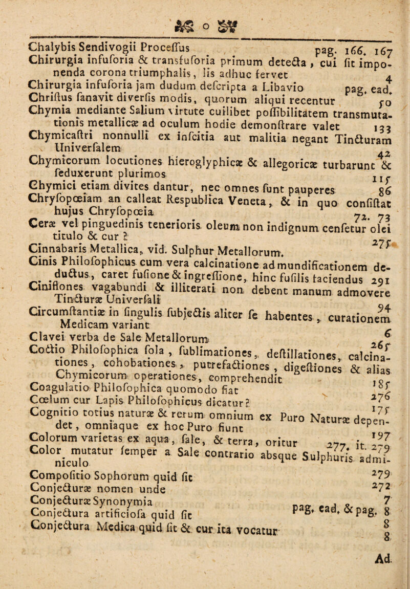 Chalybis Sendivogii Procellas pag. 1C6. 167 Chirurgia infuforia & transfuforia primum deteda , cui fit impo¬ nenda corona triumphalis, Iis adhuc fervet 4 Chirurgia infuforia jam dudum defcripta a Libavio pag, ead Chriftus fanayit diverfis modis, quorum aliqui recentur r0* Chymia mediante Salium virtute cuilibet poflibilitdtem transmuta¬ tionis metallica ad oculum hodie demonftrare valet 13? Chymicaftri nonnulli ex infcitia aut malitia negant Tinfturam \ Univerfalem Chymtcorum locutiones hieroglyphics & allegoricae turbarunt & feduxerunt plurimos Ghymici etiam divites dantur, nec omnes funt pauperes Chryfopoeiam an calleat Respublica Veneta, & in quo confiftat hujus Chryfopoeia _ Cerae vel pinguedinis tenerioris oleum non indignum cenfetur olei titulo & cur l Cinnabaris Metallica, vid. Sulphur Metallorum. Cinis Philofophicus_cum vera calcinatione admundiffcationem de- duftus, caret fufione & ingreffione, hinc fufilis faciendus 291 Cmiftones vagabundi & illuerati non debent manum admovere lincturae Univerfali Circumflanti* in fmgulis fubjeais aliter fe habentes , curationem Medicam variant Clavei verba de Sale Metallorum ® Coaio Philofophica fola , fublimationes,, deflillationes, calcina- uones_, cohobationes * putrefaaiones , digeftiones & alias Chymicorum operationes, comprehendit Coagulatio Philofophica quomodo fiat Coelum cur Lapis Philofoohicus dicatur? Cognitio totius natura &'rerum. omnium ex Puro Natura dene/ det, ommaque ex hoc Puro fiunt p Colorum varietas ex aqua, fale, & terra, oritur h \9Ja C° Siculo3'11' 6mPer 3 Sale COntrario abs<lue Sulphuris, admi- Compoficio Sophorum quid fic 1U Conje&ura» nomen unde 2 Conje&urxSynonymia nnr, m * a ? Conjectura artificiofa quid fic ^ g#-Cadf &pag* 8 Conjectura Medica quid fic & cur ita vocatur o Ad.