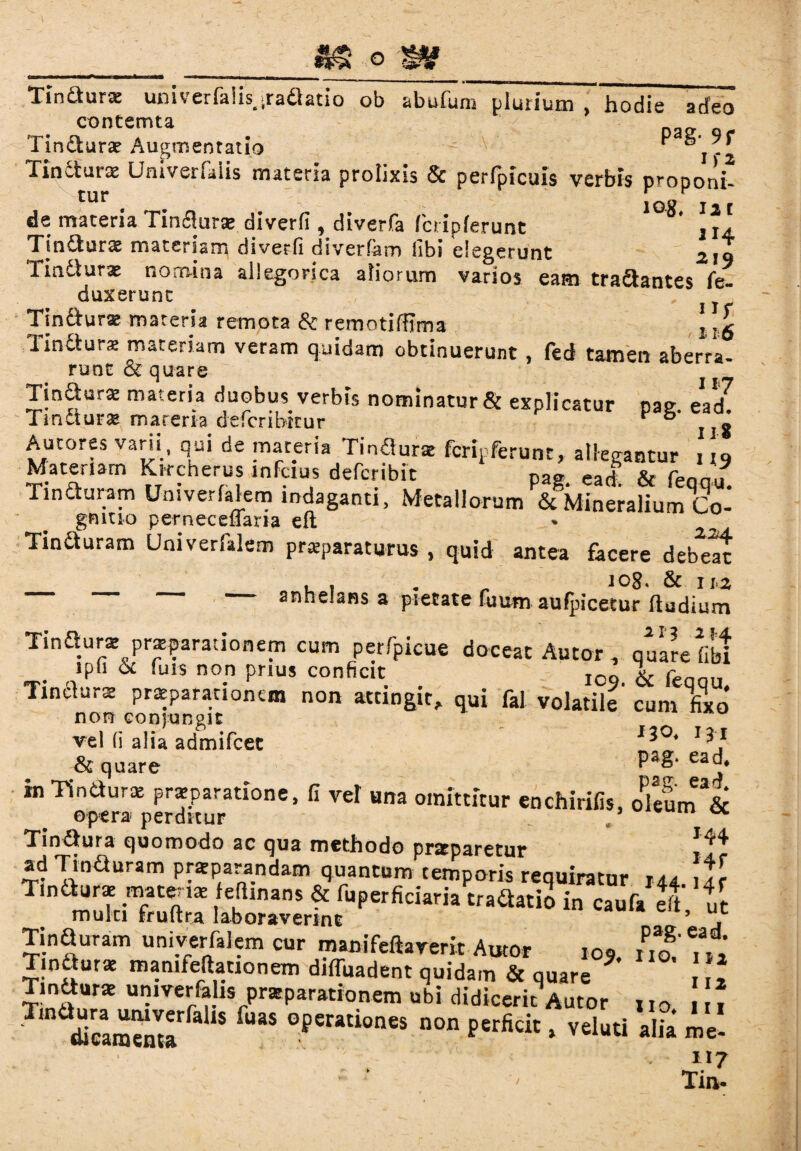 O Tindurse univerfalis, iraflatio ob abufum plurium , hodie adeo contemta Tin£fcurae Augmentatio ■ °i-2 Tincturas Urhverfaiis materia prolixis & perfpicuis verbis proponi- jQg I2t de maceria Tinfluras. diverfi , diverfa fcripferunt 3 I4, Tin&urae materiam diverfi diverfam libi elegerunt 2jt Tindurac nomina allegorica aliorum varios eam tranantes fe- duxerunt Tindur* materia remota & remotiftima ‘ Tindurs materiam veram quidam obtinuerunt, fed tamen aberra¬ runt & quare TinsW materia duobus. verbis nominatur & explicatur pag. ead TmCturac mareria defcnbttur * ° g Autores vani , qui de mareria Tindurae fcripferunt, allegantur 119 Materiam Kircnerus inFcius deferibit pag ead & fenm. Tinduram Umverfalem indaganti. Metallorum ScMineraliurr/co- gmuo perneceffari-a eft Tin&uram Univerlalem praeparaturus , quid antea facere debeat , , . _ icg. & 112 — anhelans a pietate fu um au (picetur ftudium Tindurae praeparationem cum perfpicue doceat Autor 7 quare fibi . »Pfi & itus non prius conficit Iog & p Tindurae praeparationem non accingit, qui fal volatile cum fixo* non conjungit vel (i alia admifeet l^°* & quare m Tindurae praeparatione, fi vel una omittitur enchirifis, oklm&c opera perditur . ’ ulfcU1 ot Tindura quomodo ac qua methodo prseparetur ad Tinduram praeparandam quantum temporis requiratur 144 Tindurae materiae fefiinans & fuperficiaria tradatio in caufa eft ut mulci fruftra laboraverint ’ “c Tinduram univerfalcm cur manifeftarem Autor 105. 2' „ Tindurae mamfeftationem diffindent quidam & quare ? Tmdurat umver&hs praeparationem ubi didicerit Autor „0 1 tUcamema * °perationes non Perficit * veluti alia me- 117