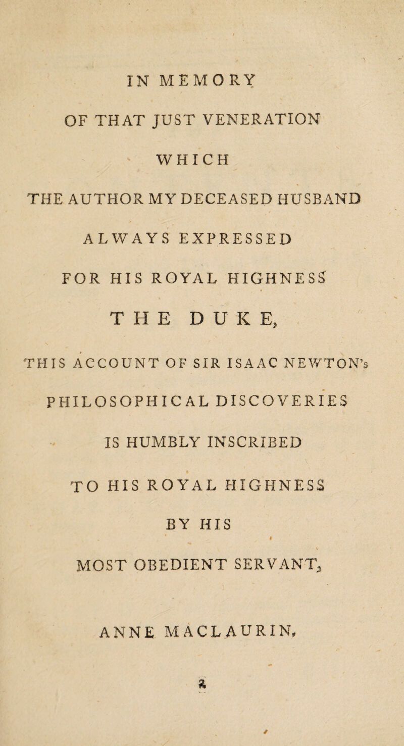 OF THAT JUST VENERATION WHICH THE AUTHOR MY DECEASED HUSBAND ALWAYS EXPRESSED FOR HIS ROYAL HIGHNESS THE DUKE, THIS ACCOUNT OF SIR ISAAC NEWTON’s PHILOSOPHICAL DISCOVERIES IS HUMBLY INSCRIBED TO HIS ROYAL HIGHNESS BY HIS I \ MOST OBEDIENT SERVANT, ANNE MACLAURIN, a