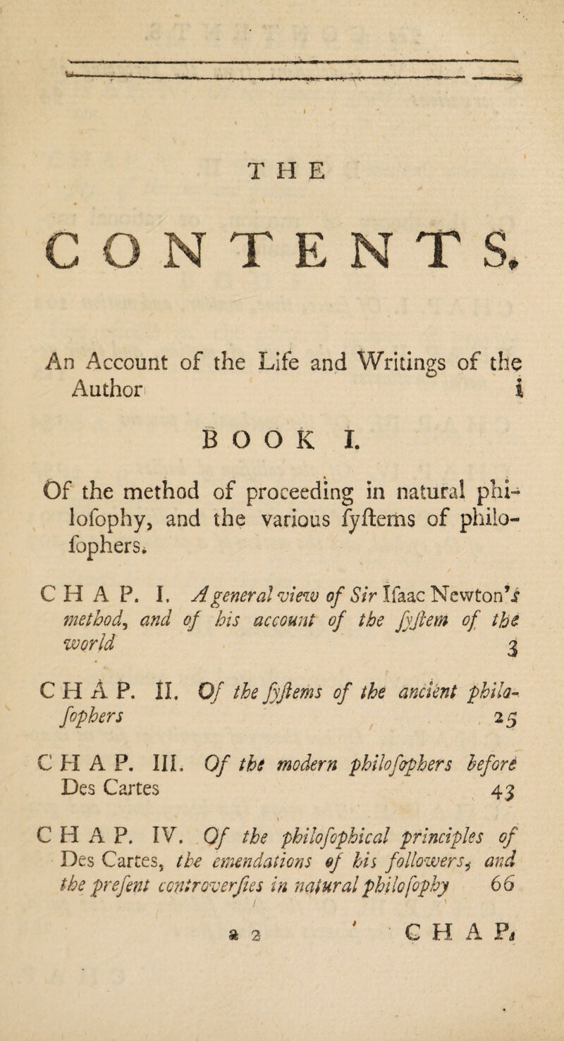 v» T H E C O T E T S. An Account of the Life and Writings of the Author i BOOK I. Of the method of proceeding in natural phi- lofophy, and the various fyftems of philo- fophers. CHAP. I. A general view of Sir Ifaac Newton’i method, and of his account of the fyftem of the world 3 C H A P. II. Of the fyftems of the ancient philo- fophers 25 CHAP. III. Of tbs modern philofophers before Des Cartes 43 CHAP. IV. 0/ the philofophical principles of Des Cartes, the emendations of his followersi and the prefen t c onir over fie s in natural philo fophy 66