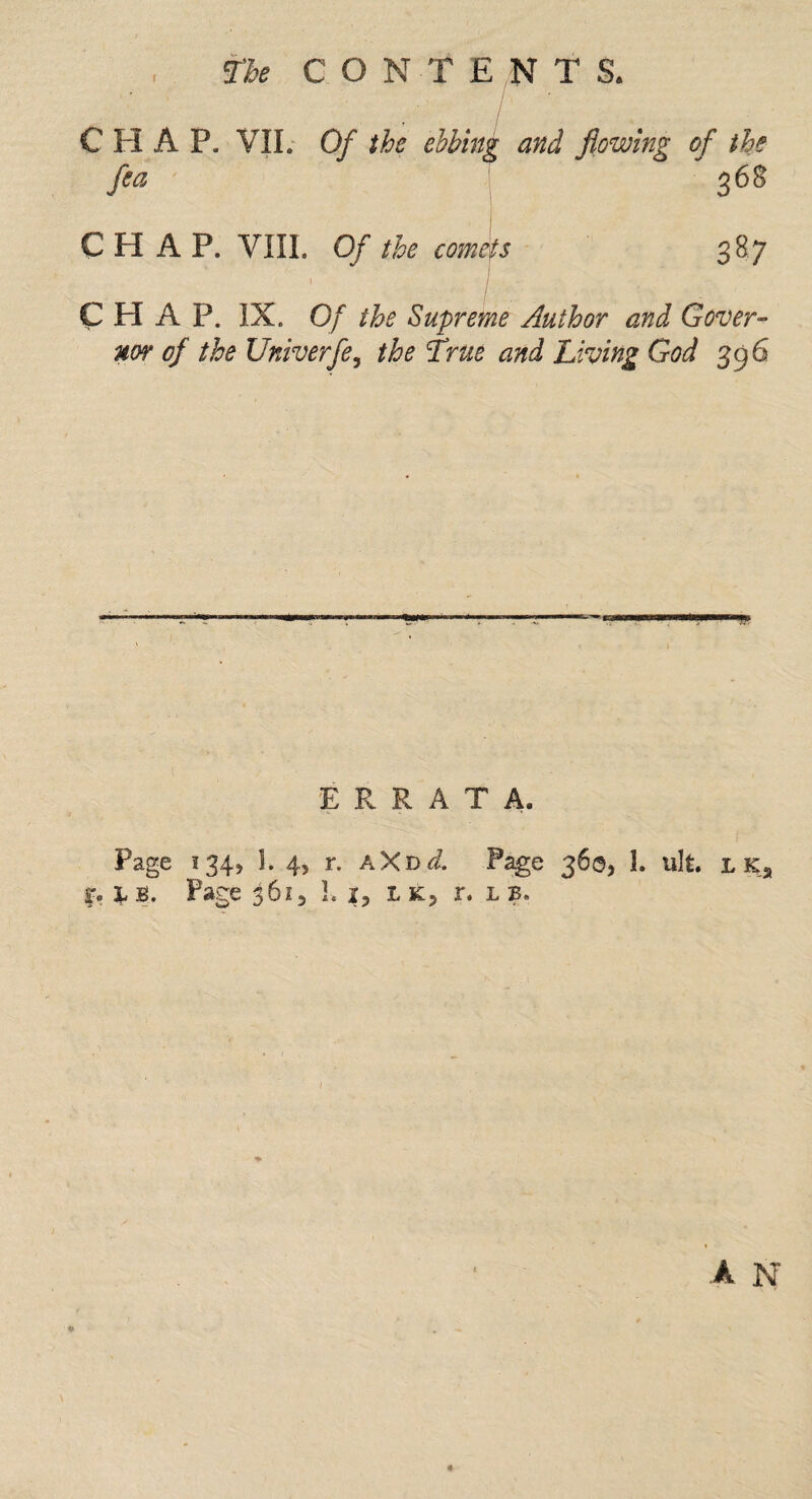 the CON T £ N T S. / CHAP, VII. Of the ebbing and flowing of the fea 368 CHAP. VIII. Of the comets 387 » - CHAP. IX. Of the Supreme Author and Gover¬ nor of the Univerfe, the True and Living God 396 ERRATA. Page 1345 1. 4, r. A X d cl. Page 360, 1. uIt. l k2 i% L b. Page 3615 Li, Uj r. l b. A N «-