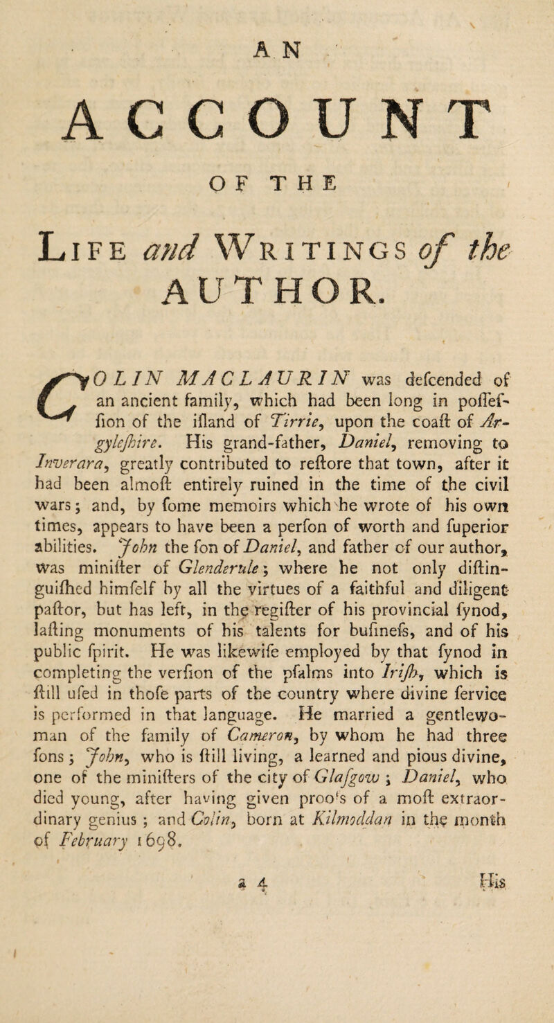 ACCOUNT OF THE Life and Writings#/ the AUTHOR. 0 LIN MACLAURIN was defcended of f an ancient family, which had been long in poflef- fion of the ifland of Tirrte, upon the coaft of Ar- gylejhire. His grand-father, Daniel, removing to Inverara, greatly contributed to reftore that town, after it had been almoft entirely ruined in the time of the civil wars; and, by fome memoirs which he wrote of his own times, appears to have been a perfon of worth and fuperior abilities. John the fon of Daniel, and father of our author. Was minifter of Glenderule; where he not only diftin- guifhed himfelf by all the virtues of a faithful and diligent pador, but has left, in the regifter of his provincial fynod, lading monuments of his talents for bufmefs, and of his public fpirit. He was likewife employed by that fynod in completing the verfion of the pfalms into Irijh, which is dill ufed in thofe parts of the country where divine fervice is performed in that language. He married a gentlewo¬ man of the family of Cameron, by whom he had three fons; John, who is dill living, a learned and pious divine, one of the miniders of the city of Glafgow \ Daniel, who died young, after having given proofs of a mod extraor¬ dinary genius ; and Colin, born at Kilmoddan in th$ month of February 1698. a A. Hi