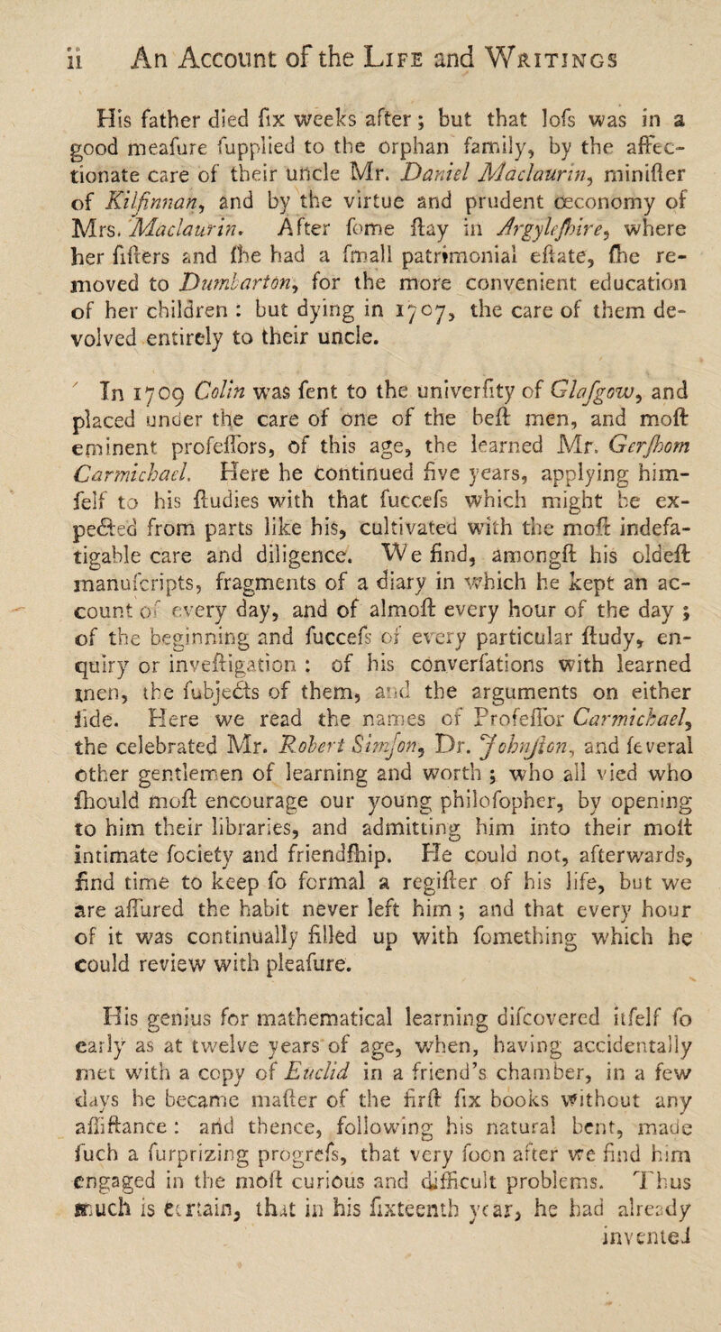 His father died fix weeks after; but that lofs was in a good meafure fupplied to the orphan family, by the affec¬ tionate care of their uncle Mr. Daniel Maclaurin, minifter of Kilfinnan, and by the virtue and prudent ceconomy of Mrs. Maclaurin. After feme flay in Argylejhire, where her filters and fbe had a fmall patrimonial, eftate, (he re¬ moved to Dumbarton, for the more convenient education of her children : but dying in 1707, the care of them de¬ volved entirely to their unde. In 1709 Colin was fent to the univerfity of Glafgow, and placed under the care of one of the heft men, and moft eminent profeffors, of this age, the learned Mr. Gerjhom Carmichael. Here he continued five years, applying him- felf to his ftudies with that fuccefs which might be ex¬ pedite. from parts like his, cultivated with the moft indefa¬ tigable care and diligence. We find, amongft his oldeft manuscripts, fragments of a diary in which he kept an ac¬ count of every day, and of almoft every hour of the day ; of the beginning and fuccefs of every particular ftudy, en¬ quiry or inveftigation : of bis converfations with learned men, the fubjects of them, and the arguments on either fide. Here we read the names of Profeffor Carmichael, the celebrated Mr. Robert Simfon, Dr. Johnjlon, and feveral other gentlemen of learning and worth ; who all vied who fhould moft encourage our young philofopher, by opening to him their libraries, and admitting him into their moft intimate focietv and friendfhip. He could not, afterwards, find time to keep fo formal a regifter of his life, but we are allured the habit never left him ; and that every hour of it was continually filled up with fomething which he could review with pleafure. His genius for mathematical learning difeovered itfelf fo early as at twelve years of age, when, having accidentally met with a copy of Euclid in a friend’s chamber, in a few days he became matter of the lirft fix books without any affiftanee : arid thence, following his natural bent, made fuch a furprizing progrefs, that very focn after vre find him engaged in the moft curious and difficult problems. Thus flnuch is Certain, tha.t in his fifteenth year, he had already invented