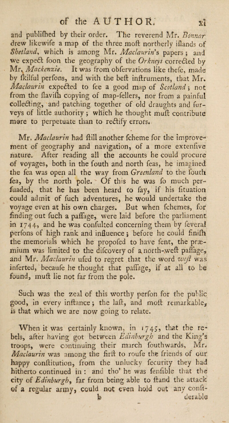 and publifhed by their order. The reverend Mr. Bonnar drew likewife a map of the three moft northerly iflands of Shetland, which is among Mr. Maclaurins papers ; and we expert foon the geography of the Orkneys corrected by Mr% Mackenzie. It was from obfervations like thefe, made by fkilful perfons, and with the beft inftruments, that Mr. Maclaurin expected to fee a good map of Scotland; not from the flavifti copying of map-fellers, nor from a painful colledting, and patching together of old draughts and fur- veys of little authority ; which he thought muft: contribute more to perpetuate than to redftfy errors, Mr. Maclaurin had ftill another fcheme for the improve” ment of geography and navigation, of a more extenftve nature. After reading all the accounts he could procure of voyages, both in the fouth and north feas, he imagined the fea was open all the way from Greenland to the fouth fea, by the north pole. Of this he was fo much per- fuaded, that he has been heard to fay* if his fituation could admit of fuch adventures, he would undertake the voyage even at his own charges. But when fchemes, for finding out fuch a paflage, were laid before the parliament in 1744, and he was confulted concerning them by feveral perfons of high rank and influence; before he could finifh the memorials which he propofed to have lent, the prae- mium w7as limited to the difcovery of a north-weft paflage., and Mr. Maclaurin ufed to regret that the word weft was inferted, becaufe he thought that paflage, if at all to be found, muft lie not far from the pole. Such was the zeal of this worthy perfon for the public good, in every inftance; the laft, and moft remarkable* is that which we are now going to relate. When it was certainly known, in 1745, that the re¬ bels, after having got between Edinburgh and the King's troops, were continuing their march fouthwards, Mr. Maclaurin was among the firft to roufe the friends of our happy conftitution, from the unlucky fecurity they had hitherto continued in : and tho’ he was fenflble that the city of Edinburgh, far from being able to ftand the attack of a regular army, could not even hold out any conft- h derable