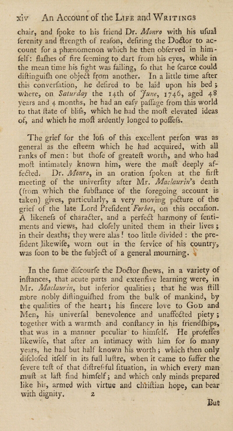 chair, and fpoke to his friend Dr. Monro with his ufua! ferenity and ftrength of reafon, defiring the Doctor to ac¬ count for a phenomenon which he then obferved in him- felf: flafhes of fire feeming to dart from his eyes, while in the mean time his fight was failing, fo that he fcarce could diftinguifh one objecft from another. In a little time after this converfation, he defired to be laid upon his bed ; where, on Saturday the 14th of June, 1746, aged 48 years and 4 months, he had an eafy palTage from this world to that (fate of blifs, which he had the moft elevated ideas of, and which he moft ardently longed to pofTefs. The grief for the lofs of this excellent perfon was as general as the efteem which he had acquired, with all ranks of men: but thofe of greateft w’orth, and who had moll intimately known him, were the moft deeply af¬ fected. Dr. Monro, in an oration fpoken at the fir ft meeting of the univerfity after Mr. Madaurin's death (from which the fubftance of the foregoing account is taken) gives, particularly, a very moving pidure of the grief of the late Lord Prefident Forbes, on this occafion. A likenefs of chara&er, and a perfeCl harmony of fenti- ments and views, had clofely united them in their lives; in their deaths, they were alas f too little divided : the pre¬ fident likewife, worn out in the fervice of his country, was foon to be the fubjeCI of a general mourning. In the fame difcourfe the DoCIor fhews, in a variety of inftances, that acute parts and extenfive learning were, in Mr. Madaurin, but inferior qualities; that he was ftili more nobly diftinguifhed from the bulk of mankind, by the qualities of the heart; his fincere love to God and Men, his univerfal benevolence and unaffeCied piety; together with a warmth and conftancy in his friendfhips, that was in a manner peculiar to himfelf. He profefTes likewife, that after an intimacy with him for fo many years, he had but half known his worth ; which then only difclofed itfelf in its full luftre, when it came to furrer the fevere teft of that diftrefiful fituation, in which every man mu ft at laft find himfelf; and which only minds prepared like his, armed with virtue and clftiftian hope, can bear with dignity. z Bus