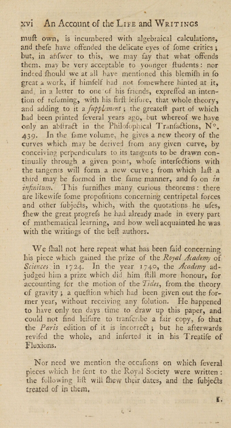 muft own, is incumbered with algebraical calculations, and thefe have offended the delicate eyes of fome critics ; but, in anfwer to this, we may fay that what offends them, may be very acceptable to younger ftudents: nor indeed fhould we at all have mentioned this blemifh in fo great a work, if himfelf had not fomewhere hinted at it, and, in a letter to one of his friends, expreffed an inten¬ tion of refuming, with his firft leiffie, that whole theory, and adding to it a fiupplement; the greateft part of which had been printed feveral years ago, but whereof we have only an abitradf in the Philofophical Trarffadfions, N°. 439. In the fame volume, he gives a new theory of the curves which may be derived from any given curve, by conceiving perpendiculars to its tangents to be drawn con¬ tinually through a given point, whofe interfedfions with the tangents will form a new curve ; from which laft a third may be formed in the fame manner, and fo on in infinitum. This furnifhes many curious theorems: there are likewife fome proportions concerning centripetal forces and other fubjedfs, which, with the quotations he ufes, fhew the great progrefs he had already made in every part of mathematical learning, and how well acquainted he was with the writings of the beft authors. We fhall not here repeat what has been faid concerning bis piece which gained the prize of the Royal Academy of Sciences in 1724. Jn the year 1740, the Academy ad¬ judged him a prize which did him ftill more honour, for accounting for the motion of the Tides, from the theory of gravity ; a queftion which had been given out the for¬ mer year, without receiving any folution. He happened to have only ten days time to draw up this paper, and could not find leifure to tranfcribe a fair copy, fo that the Paris edition of it is incorredf; but he afterwards revifed the whole, and inferred it in his Treatife of Fluxions. Nor need we mention the occafions on which feveral pieces which he fent to the Royal Society were written : the following lift will (hew their dates, and the fubjedfs treated of in them, r.