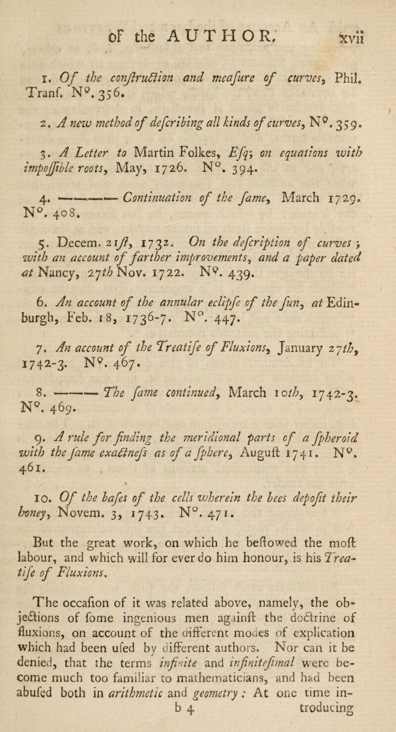 1. Of the conftruftion and meafure of curves, Phil. Tranf. N». 356. 2. A new method of defer thing all kinds of curves, N°. 359. 3. Letter to Martin Folkes, Efq\ on equations with impojfible roots, May, 1726. N°. 394. 4. --—— Continuation of the famc> March 1729. N°. 408. 1 5. Decem. 2iy?, 1732. Oh the defeription of curves ; with an account of farther improvements, <7 paper dated at Nancy, 27/^ Nov. 1722. N?. 439. 6. yf/z account of the annular eclipfe of the fun, <7/ Edin¬ burgh, Feb. i 8, 1736-7. N°. 447. 7. account of the Treatife of Fluxions, January 2 ytb, 1742-3. N?. 467- 8. -27^ Jaw* continued, March 10//7, 1742-3. N°. 469. 9. ^ r«/<? for finding the meridional parts of a fpheroid with the fame exaftnefs as of a fpbere9 Augufl 1741. NQ. 461. • > 10. Of the hafes of the cells wherein the hees clepofit their honey, Novem. 3, 1743. N°. 471. But the great work, on which he bellowed the moil: labour, and which will for ever do him honour, is his Trea- tife of Fluxions. The occafion of it was related above, namely, the ob¬ jections of fome ingenious men againft the dodlrine of fluxions, on account of the different modes of explication which had been ufed by different authors. Nor can it be denied, that the terms infinite and infinitefimal were be¬ come much too familiar to mathematicians, and had been abufed both in arithmetic and geometry; At one time in- b 4 trodu ting