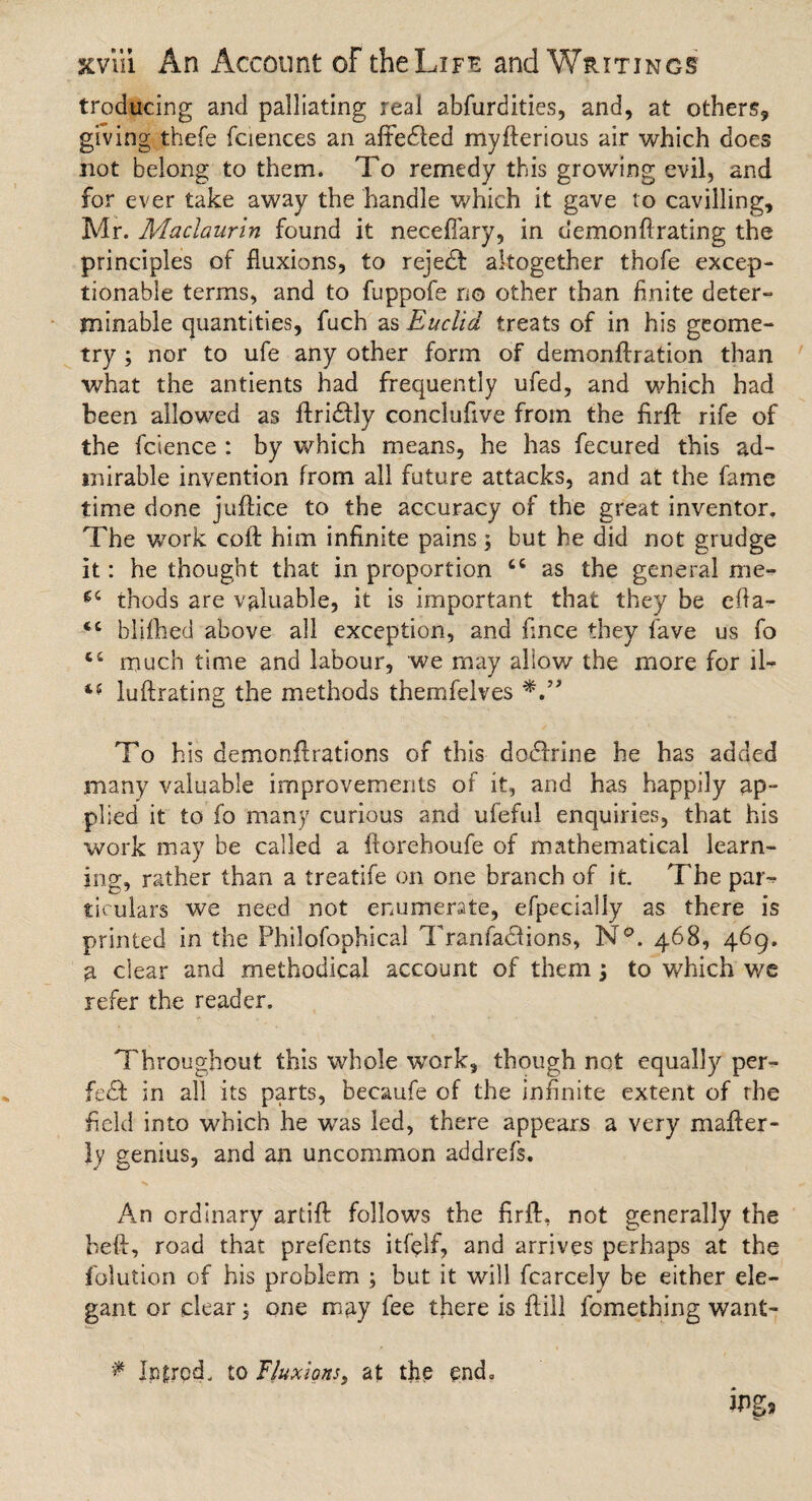 troducing and palliating real abfurdities, and, at others, giving thefe faiences an aftedfed myflerious air which does not belong to them. To remedy this growing evil, and for ever take away the handle which it gave to cavilling, Mr. Maclaurin found it necefiary, in demon#rating the principles of fluxions, to reject altogether thofe excep¬ tionable terms, and to fuppofe no other than finite deter¬ minable quantities, fuch as Euclid treats of in his geome¬ try ; nor to ufe any other form of demonftration than what the antients had frequently ufed, and which had been allowed as flridfly conclufive from the firfl: rife of the fcsence : by which means, he has fecured this ad¬ mirable invention from all future attacks, and at the fame time done juflice to the accuracy of the great inventor. The work coft him infinite pains; but he did not grudge it: he thought that in proportion cc as the general me- thods are valuable, it is important that they be efia- <c blifihed above all exception, and fince they fave us fo *c much time and labour, we may allow the more for il- luftrating the methods themfelves To his demonflrations of this dodfrine he has added many valuable improvements of it, and has happily ap¬ plied it to fo many curious and ufeful enquiries, that his work may be called a ftoreboufe of mathematical learn¬ ing, rather than a treatife on one branch of it. The par¬ ticulars we need not enumerate, efpecially as there is printed in the Philofophical Tranfadfions, N°. 468, 469. 3, clear and methodical account of them 3 to which we refer the reader. Throughout this whole work, though not equally per- fe& in all its parts, becaufe of the infinite extent of the field into which he wTas led, there appears a very mailer- ly genius, and an uncommon addrefs. An ordinary artift follows the firfl, not generally the heft, road that prefents itfelf, and arrives perhaps at the folution of his problem 3 but it will fcarcely be either ele¬ gant or clear 3 one may fee there is fiill fomething want- * Iplrod. to fluxions, at the end.