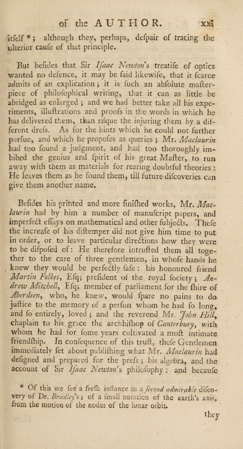 itfelf *; although they, perhaps, defpair of tracing the ulterior caufe of that principle. But befides that Sir Ifaac Newtons treatife of optics wanted no defence, it may be faid likewife, that it fcarce admits of an explication ; it is fuch an abfolute mafter- piece of philofophical writing, that it can as little be abridged as enlarged ; and we had better take all his expe¬ riments, illuftrations and proofs in the w^ords in which he has delivered them, than rifque the injuring them by a dif¬ ferent drefs. As for the bints which he could not further purfue, and which he propofes as queries ; Mr. Maclaurin had too found a judgment, and had too thoroughly im¬ bibed the genius and fpirit of his great Matter, to run away with them as materials for rearing doubtful theories : He leaves them as he found them, till future difcoveries can give them another name. Befides his printed and more finilhed works, Mr. Mac¬ laurin had by him a number of manufcript papers, and imperfedt effays on mathematical and other fubjecfs. Thefe the increafe of his diftemper did not give him time to put in order, or to leave particular directions how they were to be difpofed of: He therefore intrufted them all toge¬ ther to the care of three gentlemen, in whofe hands he knew they would be perfectly fafe : his honoured friend Martin Folkes, Efq; prettdent of the royal fociety; An- drew Mitchell, Efq; member of parliament for the fhire of Aberdeen, who, he knew, would fpare no pains to do juftice to the memory of a perfon whom he had fo long, and fo entirely, loved ; and the reverend Mr. John Hill, chaplain to his grace the archbittiop of Canterbury, with whom he had for fome years cultivated a moft intimate friendihip. In confequence of this trutt, thefe Gentlemen immediately fet about publithing wEat Mr. Maclaurin had defigned and prepared for the prefs ; his algebra, and the account of Sir Ifaac Newton's philofophy ; and becaufe * Of this we fee a frefh inllance in a fecond admirable difco- very of Dr. Bradley s; of a fmali nutation of the earth’s axis, from the motion of the nodes of the lunar orbit. they