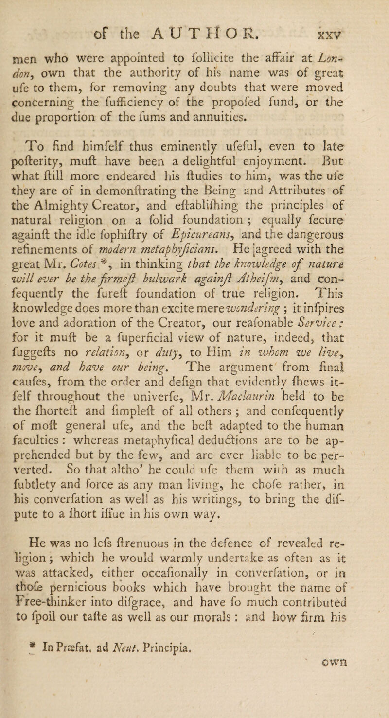 men who were appointed to follicite the affair at Lon¬ don, own that the authority of his name was of great ufe to them, for removing any doubts that were moved concerning the fufficiency of the propofed fund, or the due proportion of the fums and annuities. To find himfelf thus eminently ufeful, even to late pofterity, muff have been a delightful enjoyment. But what Hill more endeared his ftudies to him, was the ufe they are of in demonftrating the Being and Attributes of the Almighty Creator, and eftablifhing the principles of natural religion on a folid foundation ; equally fecure againft the idle fophiflry of Epicureans, and the dangerous refinements of modern metaphyficians. He ^agreed with the great Mr. Cotes in thinking that the knoivledge of nature will ever be the firmeft bulwark againjl Atheifm, and con- fequently the fureft foundation of true religion. This knowledge does more than excite m^xt wondering ; it infpires love and adoration of the Creator, our reafonable Service : for it muff be a fuperficial view of nature, indeed, that fuggeffs no relation, or duty^ to Him in whom zve live, move^ and have our being. The argument from final caufes, from the order and defign that evidently fhews it- felf throughout the univerfe, Mr. Maclaurin held to be the fhorteff and fimplefl of all others ; and confequently of moff general ufe, and the beff adapted to the human faculties : whereas metaphyfical deductions are to be ap¬ prehended but by the few, and are ever liable to be per¬ verted. So that altho’ he could ufe them with as much fubtlety and force as any man living, he chofe rather, in his converfation as well as his writings, to bring the dis¬ pute to a fhort ifi'ue in his own way. He was no lefs ffrenuous in the defence of revealed re¬ ligion ; which he would warmly undertake as often as it was attacked, either occafionally in converfation, or in thofe pernicious books which have brought the name of Free-thinker into difgrace, and have fo much contributed to fpoil our tafte as well as our morals; and how firm his * In Pnefat. ad Neat, Principia. own