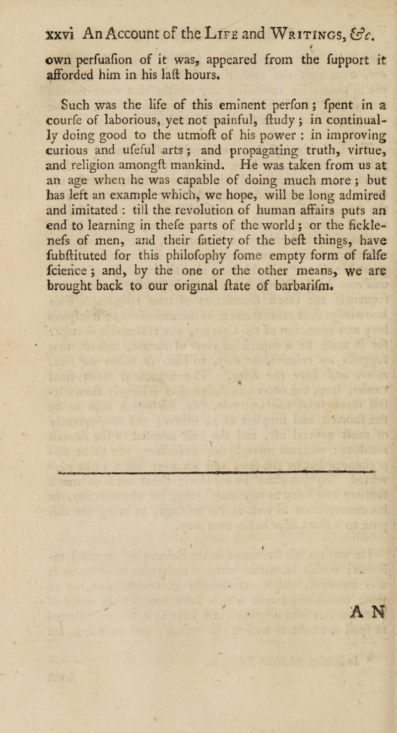& own perfuafion of it was, appeared from the fupport it afforded him in his laft hours. Such was the life of this eminent perfon; fpent in a courfe of laborious, yet not painful, ftudy; in continual¬ ly doing good to the utmoft of his power : in improving curious and ufeful arts; and propagating truth, virtue, and religion amongft mankind. He was taken from us at an age when he was capable of doing much more ; but has left an example which, we hope, will be long admired and imitated : till the revolution of human affairs puts an end to learning in thefe parts of the world; or the fickle- nefs of men, arid their fatiety of the beft things, have lubftituted for this philofophy fome empty form of falfe fcience ; and, by the one or the other means, we are brought back to our original ftate of barbarifm.