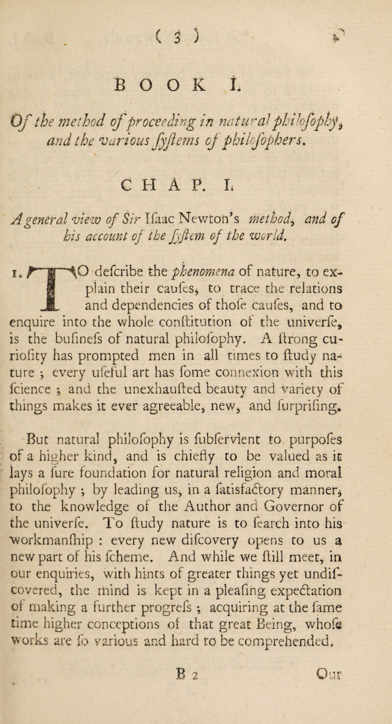 BOOK 1 Of the method of proceeding in natural philofophy* $ and the various fyflems oj phi lofop hers. CHAP. L A general view of Sir Ifaac Newton’s method, and of his account oj the fyftem of the world. i. rT’AO defcribe the phenomena of nature, to ex¬ plain their caufts, to trace the relations _JL and dependencies of thofe caufes, and to enquire into the whole conftitution of the univerfe, is the bufinefs of natural philofophy. A ftrong cu- riofity has prompted men in all times to fludy na¬ ture ; every ufeful art has fome connexion with this fcience ; and the unexhaufted beauty and variety of things makes it ever agreeable, new, and furprifmg. But natural philofophy is fubfervient to purpofes of a higher kind, and is chiefly to be valued as it lays a fure foundation for natural religion and moral philofophy •, by leading us, in a fatisfadfory manner* to the knowledge of the Author and Governor of the univerfe. To ftudy nature is to fcarch into his workman (hip : every new difcovery opens to us a new part of his fcheme. And while we kill meet, in our enquiries, with hints of greater things yet undif- covered, the mind is kept in a pleafing expectation oi making a further progrefs ; acquiring at the fame time higher conceptions of that great Being, whofe works are fo various and hard to be comprehended. B 2 Our
