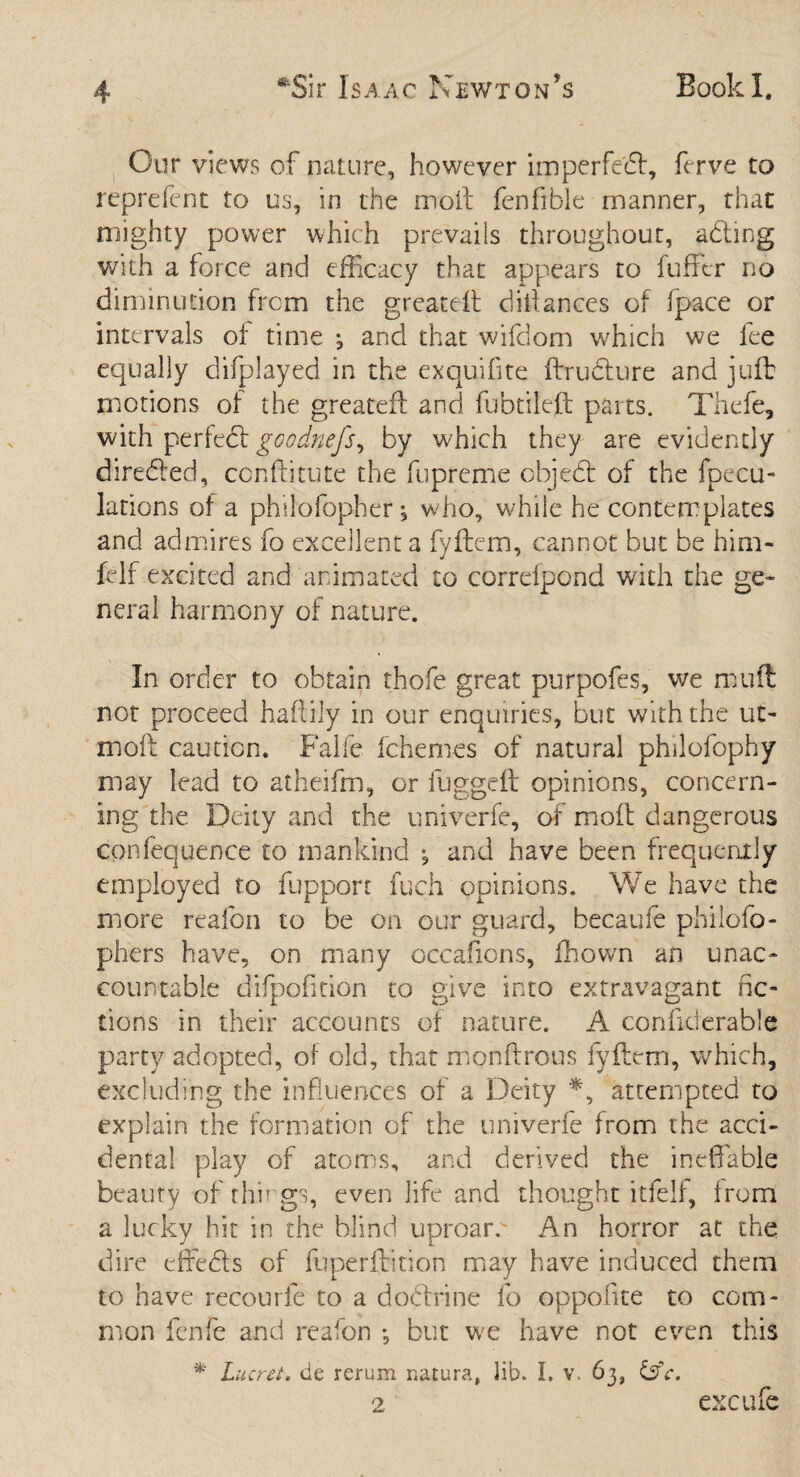 Our views of nature, however imperfect, ferve to reprefent to us, in the moll fenfible manner, that mighty power which prevails throughout, adting with a force and efficacy that appears to fuffcr no diminution from the greatefl diitances of Ipace or intervals of time j and that wifclom which we fee equally difplayed in the exquifite fbrudlure and juft motions of the greatefl and fubtilefl parts. Thefe, with perfect goodnefs, by which they are evidently diredted, conflitute the fupreme ohjedt of the fpecu- lations of a philofopher; who, while he contemplates and admires fo excellent a fyflem, cannot but be him- felf excited and animated to correfpond with the ge¬ neral harmony of nature. In order to obtain thofe great purpofes, we mull not proceed haflily in our enquiries, but with the ut> mofl caution. Falfc fchemes of natural philofophy may lead to atheifm, or fuggefl opinions, concern¬ ing the Deity and the univerfe, of moft dangerous confequence to mankind , and have been frequently employed to fuppon fuch opinions. We have the more reafon to be on our guard, becaufe philofo- phers have, on many occafions, fhown an unac¬ countable difpofition to give into extravagant fic¬ tions in their accounts of nature. A confiderable party adopted, of old, that monflrous fyflem, which, excluding the influences of a Deity *, attempted to explain the formation of the univerfe from the acci¬ dental play of atom's, and derived the ineffable beauty of things, even life and thought itfelf, from a lucky hit in the blind uproarc An horror at the dire effects of fuperfbtion may have induced them to have recourfe to a dodtrine fo oppofite to com¬ mon fenfe and reafon *, but we have not even this * Lucret. tie rerum natura, lib* I. v. 63, D”c. ex cafe