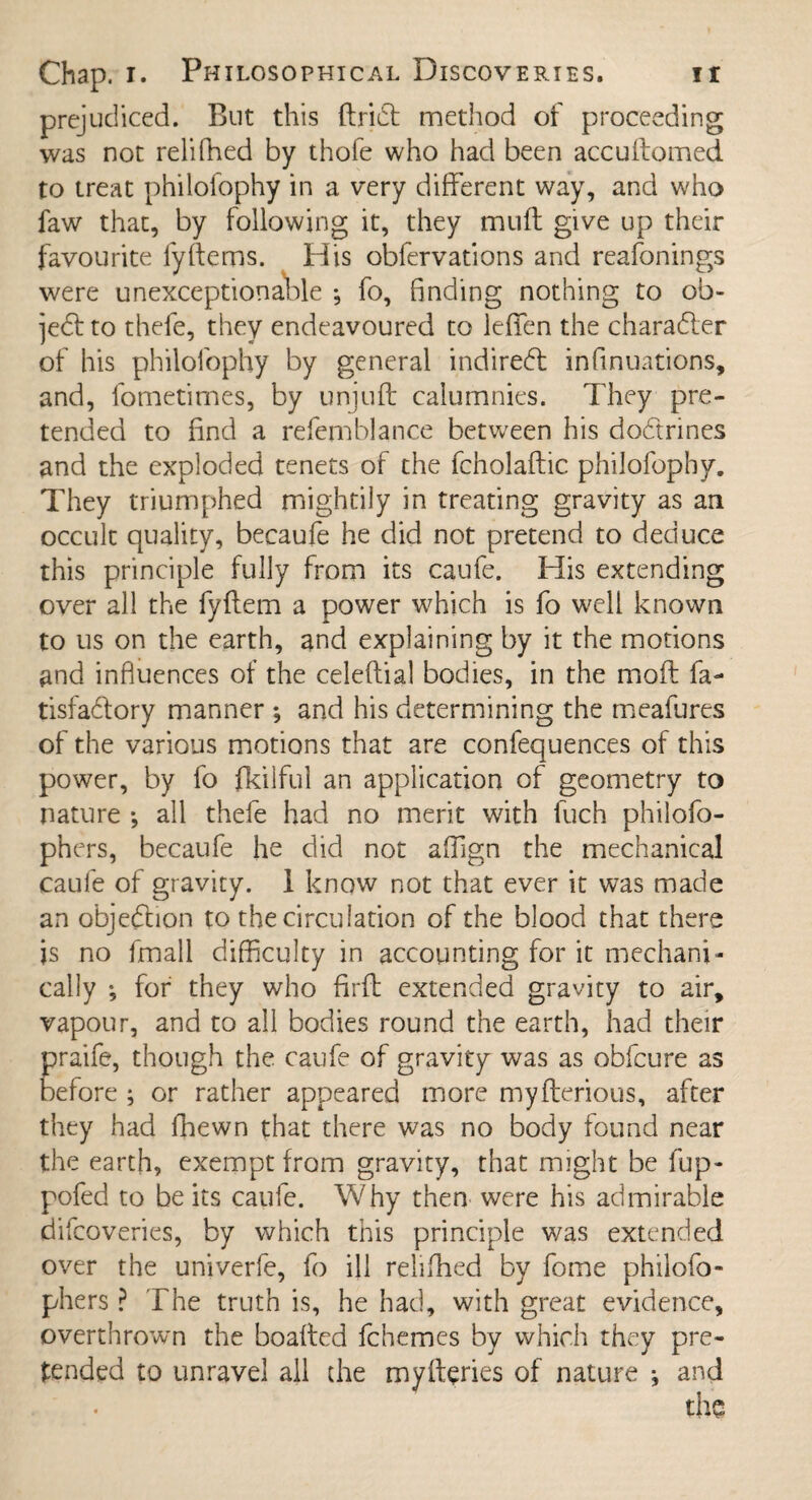 prejudiced. But this ftrift method of proceeding was not relifhed by thofe who had been accuftomed to treat philofophy in a very different way, and who faw that, by following it, they muff give up their favourite fy(ferns. His obfervations and reafonings were unexceptionable *, fo, finding nothing to ob¬ ject to thefe, they endeavoured to lefien the character of his philofophy by general indirect infinuations, and, fometimes, by unjuft calumnies. They pre¬ tended to find a refemblance between his docftrines and the exploded tenets of the fcholaftic philofophy. They triumphed mightily in treating gravity as an occult quality, becaufe he did not pretend to deduce this principle fully from its caufe. His extending over all the fyftem a power which is fo well known to us on the earth, and explaining by it the motions and influences of the celeftial bodies, in the moft fa- tisfa&ory manner *, and his determining the meafures of the various motions that are confequences of this power, by fo fkilful an application of geometry to nature •, all thefe had no merit with fuch philofo- phers, becaufe he did not affign the mechanical caufe of gravity. 1 know not that ever it was made an objection to the circulation of the blood that there is no fmall difficulty in accounting for it mechani¬ cally *, for they who firft extended gravity to air, vapour, and to all bodies round the earth, had their praife, though the caufe of gravity was as obfcure as before ; or rather appeared more myfterious, after they had (hewn that there was no body found near the earth, exempt from gravity, that might be fup- pofed to be its caufe. Why then were his admirable difcoveries, by which this principle was extended over the univerfe, fo ill relifhed by fome philofo- phers ? The truth is, he had, with great evidence, overthrown the boafted fchemes by which they pre¬ tended to unravel all the myfteries of nature j and the