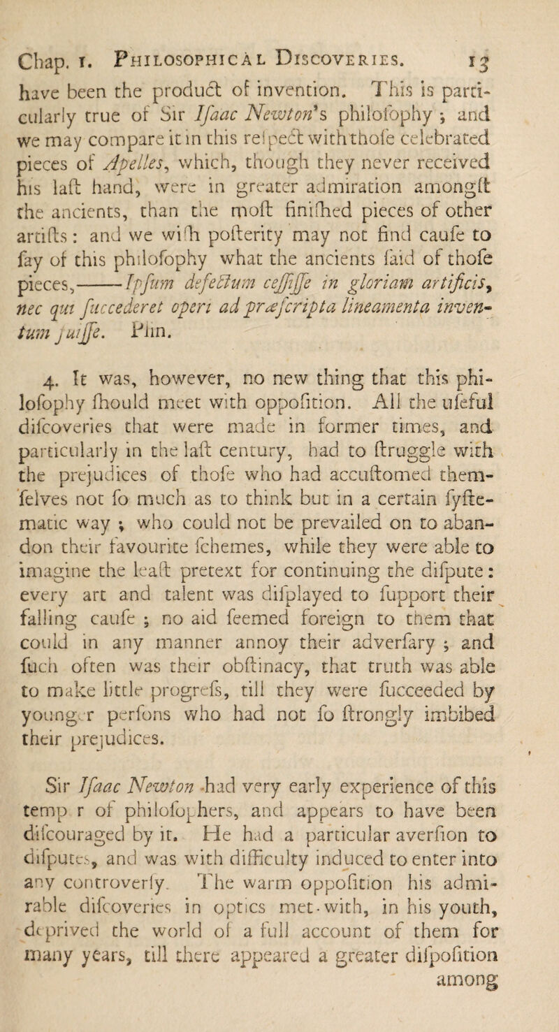 have been the product of invention. This is parti¬ cularly true of Sir Ifaac Newton's philofophy *, and we may compare it in this re! pehl with thole celebrated pieces of Apelles, which, though they never received his laft hand, were in greater admiration among It the ancients, than the molt finiffied pieces of other artifts: and we wiffi pofterity may not find caufe to fay of this philofophy what the ancients laid of thofe pieces,-Ipfum defeffum ceffijfe in gloriam artijicis, nec qut fuccederet open ad praferipta lineament a inven- turn juijfe. Pnn. 4. It was, however, no new thing that this phi¬ lofophy fhould meet with oppofition. All the ufeful difcoveries that were made in former times, and particularly in the laft century, bad to ftruggie with the prejudices of thofe who had accuftomed them- felves not fo much as to think but in a certain fyfte- matic way •, who could not be prevailed on to aban¬ don their favourite fchemes, while they were able to imagine the leaft pretext for continuing the difpute: every art and talent was difplayed to fupport their falling caufe ; no aid feemed foreign to them that could in any manner annoy their adverfary ; and fuch often was their obftinacy, that truth was able to make little progrefs, till they were fucceeded by younger perfons who had not fo ftrongly imbibed their prejudices. Sir Ifaac Newton had very early experience of this temp r of philofophers, and appears to have been difeouraged by it. He had a particular averfion to difputcs, and was with difficulty induced to enter into any controverly. The warm oppofition his admi¬ rable difcoveries in optics met-with, in his youth, deprived the world of a full account of them for many years, till there appeared a greater difpofition among