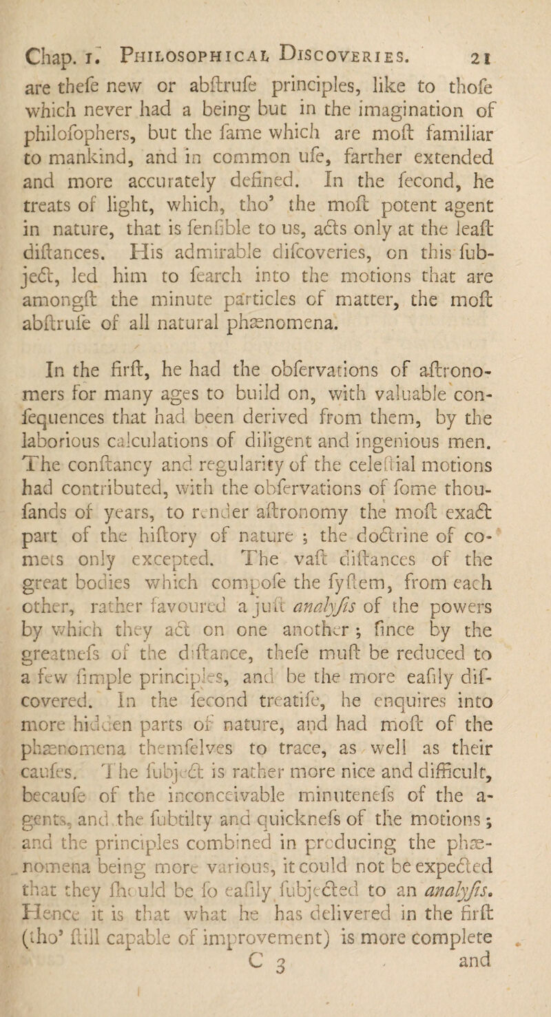 are thefe new or abftrufe principles, like to thofe which never had a being but in the imagination of philofophers, but the lame which are mod familiar to mankind, and in common ufe, farther extended and more accurately defined. In the fecond, he treats of light, which, tho5 the moil potent agent in nature, that is fenfible to us, ads only at the lead didances. His admirable difcoveries, on this fub- jed, led him to fearch into the motions that are amongft the minute particles of matter, the mod abdrufe of all natural phenomena. /• In the fird, he had the obfervations of aftrono- mers for many ages to build on, with valuable con- fequences that had been derived from them, by the laborious calculations of diligent and ingenious men. The condancy and regularity of the celefiial motions had contributed, with the obfervations of fome thou- fands of years, to render adronomy the mod c-xad part of the hidory of nature ; the dodrine of co¬ mets only excepted. The vad didances of the great bodies which compofe the fyfxem, from each other, rather favoured a juft analyfis of the powers by which they ad on one another ; fince by the greatncfs of the diftance, thefe mud be reduced to a few fimple principles, and be the more eafiiy dis¬ covered. In the fecond treatife, he enquires into more hidden parts of nature, and had mod of the phenomena themfelves to trace, as well as their caufes. The fubj d is rather more nice and difficult, becaufe of the inconceivable minutenefs of the a- gcnt;v and the fubtilty and quicknefs of the motions; and the principles combined in producing the phe¬ nomena being more various, it could not beexpeded that they fine uld be fo eafiiy fubjeded to an analyfis. Hence it is that what he has delivered in the fird (tho5 dill capable of improvement) is more complete C 3 - and