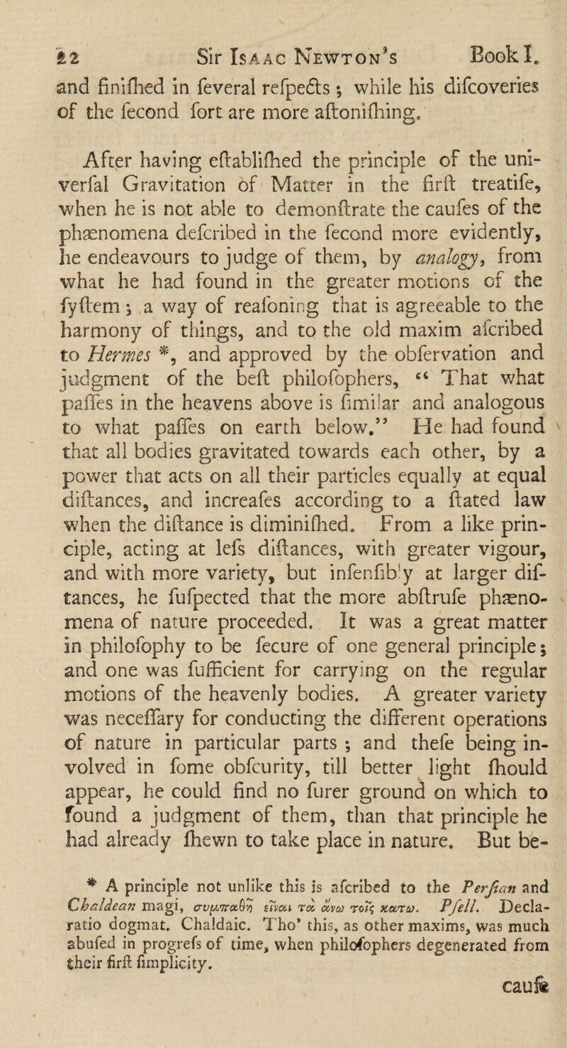 and finifhed in feveral refpedfs; while his difcoveries of the fecond fort are more aftonifhing. After having eftablifhed the principle of the uni- verfal Gravitation of Matter in the fir ft treatife, when he is not able to demonftrate the caufes of the phenomena defcribed in the fecond more evidently, he endeavours to judge of them, by analogy, from what he had found in the greater motions of the fyftem; a way of reafoning that is agreeable to the harmony of things, and to the old maxim afcribed to Hermes and approved by the obfervation and judgment of the beft philofophers, £< That what paffes in the heavens above is fimilar and analogous to what paffes on earth below.55 He had found that all bodies gravitated towards each other, by a power that acts on all their particles equally at equal diftances, and increafes according to a ftated law when the diftance is diminifhed. From a like prin¬ ciple, acting at lefs diftances, with greater vigour, and with more variety, but infenfibly at larger dif¬ tances, he fufpected that the more abftrufe pheno¬ mena of nature proceeded. It was a great matter in philofophy to be fecure of one general principle; and one was fufficient for carrying on the regular motions of the heavenly bodies. A greater variety was neceffary for conducting the different operations of nature in particular parts ; and thefe being in¬ volved in fome obfcurity, till better light fhould appear, he could find no furer ground on which to found a judgment of them, than that principle he had already fhewn to take place in nature. But be- * A principle not unlike this is afcribed to the Perftan and (Chaldean magi, avyuTra,^ sTvai rcc <xvco rof? xezrv. Pfell. jDecla- ratio dogmat. Chaldaic. Tho* this, as other maxims, was much abufed in progrefs of time, when philofophers degenerated from their firil fmiplicity. caufe